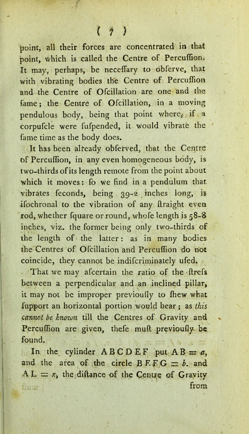 point, all their forces are concentrated in that point, which is called the Centre of Percuffion.; It may, perhaps, be neceflary to obferve, that with vibrating bodies the Centre of Percuffion and the Centre of Ofcillation are one and the fame; the Centre of Ofcillation, in a moving pendulous body, being that point where^ if a corpufcle were fufpended, it would vibrate the fame time as the body does. It has been already obferved, that the Centre of Percuffion, in any even homogeneous body, is two-thirds of its length remote from the point about which it moves: fo we find in a pendulum that vibrates feconds, being 39-2 inches long, is ifochronal to the vibration of any ftraight even rod, whether fquare or round, whofe length is 58-8 inches, viz. the former being only two-thirds of the length of the latter: as in many bodies the Centres of Ofcillation and Percuffion do not coincide, they cannot be indifcriminately ufed. That we may afcertain the ratio of the-ftrefs between a perpendicular and an inclined pillar, it may not be improper previoufly to fhew what fupport an horizontal portion would bear; as this cannot be known till the Centres of Gravity and Percuffion are given, thefe muft previoufly be. found. In the cylinder AB.CDEF put AB = at and the area of the circle B REG r= b. and AL = x% the diftance of the Centre of Gravity from