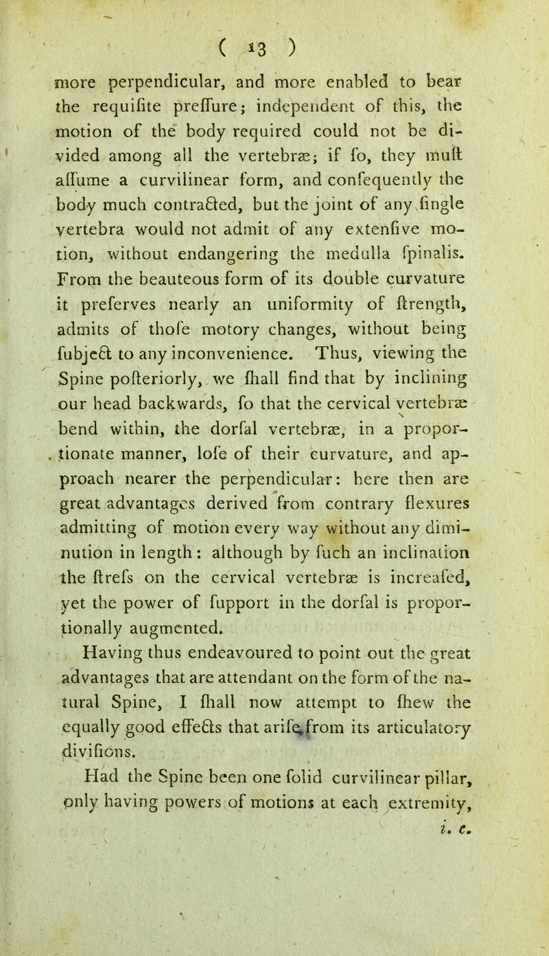 more perpendicular, and more enabled to bear the requifite preflure; independent of this, the motion of the body required could not be di- vided among all the vertebras; if fo, they mull alfume a curvilinear form, and confequently the body much contracted, but the joint of any (ingle vertebra would not admit of any extenfive mo- tion, without endangering the medulla fpinalis. From the beauteous form of its double curvature it preferves nearly an uniformity of ftrength, admits of thofe motory changes, without being fubjecl: to any inconvenience. Thus, viewing the Spine pofteriorly, we mail find that by inclining our head backwards, fo that the cervical vertebras bend within, the dorfal vertebras, in a propor- tionate manner, lofe of their curvature, and ap- proach nearer the perpendicular: here then are great advantages derived from contrary flexures admitting of motion every way without any dimi- nution in length: although by fuch an inclination the ftrefs on the cervical vertebras is increafed, yet the power of fupport in the dorfal is propor- tionally augmented. Having thus endeavoured to point out the great advantages that are attendant on the form of the na- tural Spine, I {hall now attempt to {hew the equally good effects that arife*from its articulatory divifions. Had the Spine been one folid curvilinear pillar, only having powers of motions at each extremity, L e.