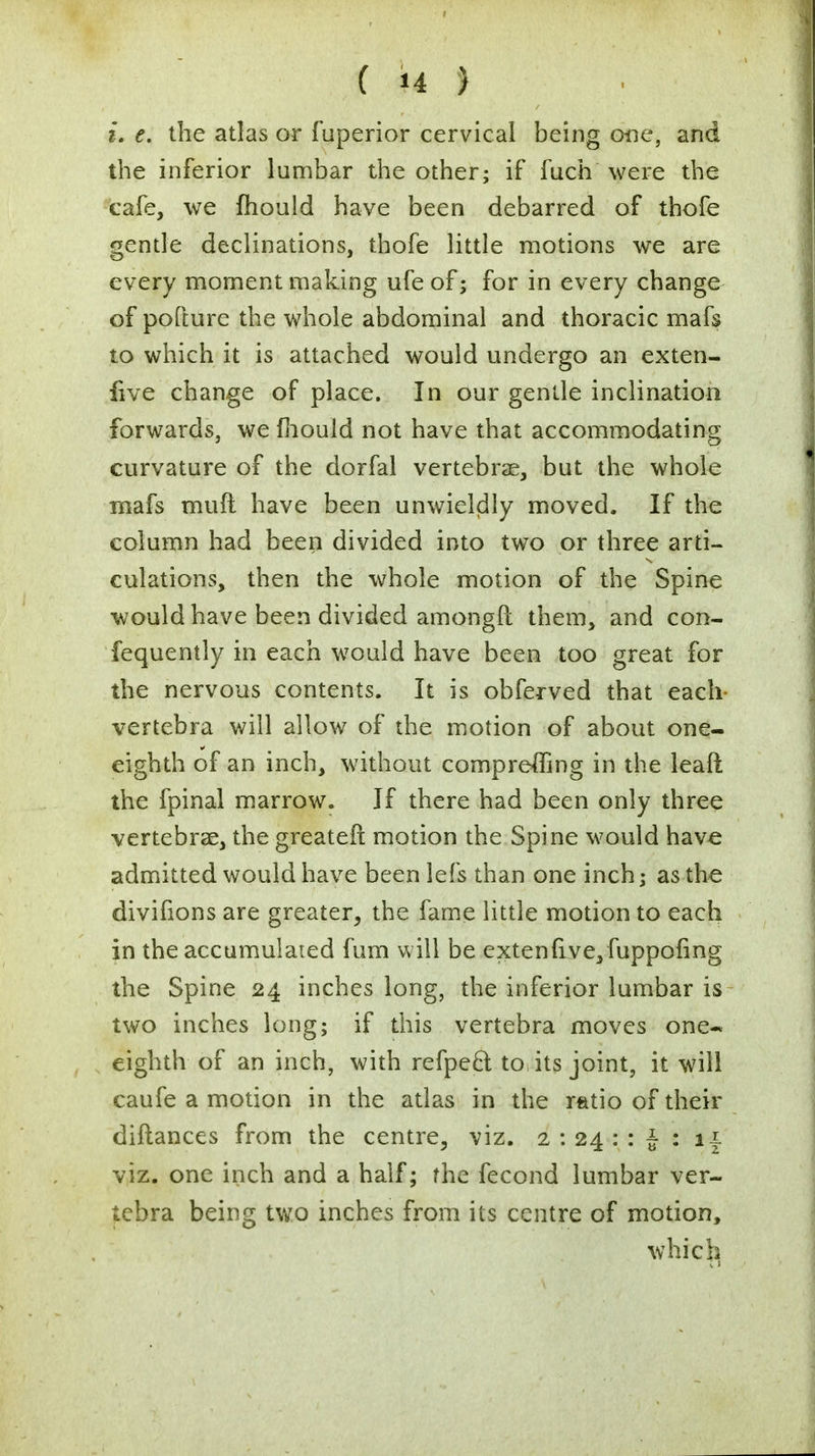 i. e. the atlas or fuperior cervical being one, and the inferior lumbar the other; if fuch were the cafe, we mould have been debarred of thofe gentle declinations, thofe little motions we are every moment making ufeof; for in every change of pofture the whole abdominal and thoracic mafs to which it is attached would undergo an exten- five change of place. In our gentle inclination forwards, we mould not have that accommodating curvature of the dorfal vertebrae, but the whole mafs muft have been unwieldly moved. If the column had been divided into two or three arti- culations, then the whole motion of the Spine would have been divided amongPt them, and con- fequently in each would have been too great for the nervous contents. It is obferved that each vertebra will allow of the motion of about one- eighth of an inch, without compreffing in the leaft the fpinal marrow. If there had been only three vertebrae, the greater! motion the Spine would have admitted would have been lefs than one inch; as the divifions are greater, the fame little motion to each in the accumulated fum will be extenfi.ve, fuppofing the Spine 24 inches long, the inferior lumbar is two inches long; if this vertebra moves one* eighth of an inch, with refpecl: to its joint, it will caufe a motion in the atlas in the ratio of their diftances from the centre, viz. 2 : 24 : : J : 11 viz. one inch and a half; the fecond lumbar ver- tebra being two inches from its centre of motion, whicla