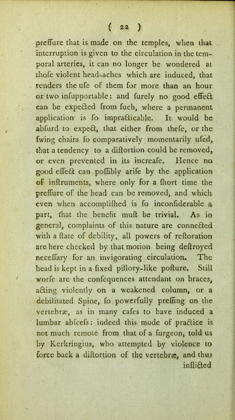 preffure that is made on the temples, when that interruption is given to the circulation in the tem- poral arteries, it can no longer be wondered at ihofe violent head-aches which are induced, that renders the ufe of them for more than an hour or two infupportable: and furely no good effect can be expected from fuch, where a permanent application1 is fo impracticable. It would be abfurd to expect, that either from thefe, or the fwing chairs fo comparatively momentarily ufed, that a tendency to a distortion could be removed, or even prevented in its increafe. Hence no good effecl; can poffibly arife by the application of inftruments, where only for a fhort time the preffure of the head can be removed, and which even when accomplished is fo inconfiderable a, part, fhat the benefit muft be trivial. As in general, complaints of this nature are connected with a ftate of debility, all powers of reiteration are here checked by that motion being deftroyed neceffary for an invigorating circulation. The head is kept in a fixed pillory-like pofture. Still worfe are the confequences attendant on braces, acting violently on a weakened column, or a debilitated Spine, fo powerfully prefling on the vertebrae, as in many cafes to have induced a lumbar abfeefs: indeed this mode of practice is not much remote from that of a furgeon, told us by Kerkringius, who attempted by violence to force back a diftortion of the vertebras, and thus inflicted