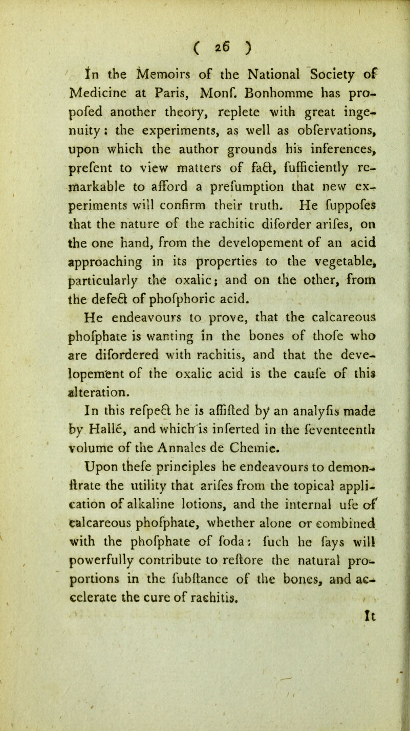 ( *6 ) In the Memoirs of the National Society of Medicine at Paris, Monf. Bonhomme has pro- pofed another theory, replete with great inge- nuity : the experiments, as well as obfervations, upon which the author grounds his inferences, prefent to view matters of facl, fufficiently re- markable to afford a prefumption that new ex- periments will confirm their truth. He fuppofes that the nature of the rachitic diforder arifes, on the one hand, from the developement of an acid approaching in its properties to the vegetable, particularly the oxalic; and on the other, from the defect of phofphoric acid. He endeavours to prove, that the calcareous phofphate is wanting in the bones of thofe who are difordered with rachitis, and that the deve- lopement of the oxalic acid is the caufe of this alteration. In this refpect he is affifted by an analyfis made by Halle, and which is inferted in the feventeenth volume of the Annales de Chemie. Upon thefe principles he endeavours to demon- ilrate the utility that arifes from the topical appli- cation of alkaline lotions, and the internal ufe of calcareous phofphate, whether alone or combined with the phofphate of foda: fuch he fays will powerfully contribute to reftore the natural pro- portions in the fubltance of the bones, and ac- celerate the cure of rachitis. It