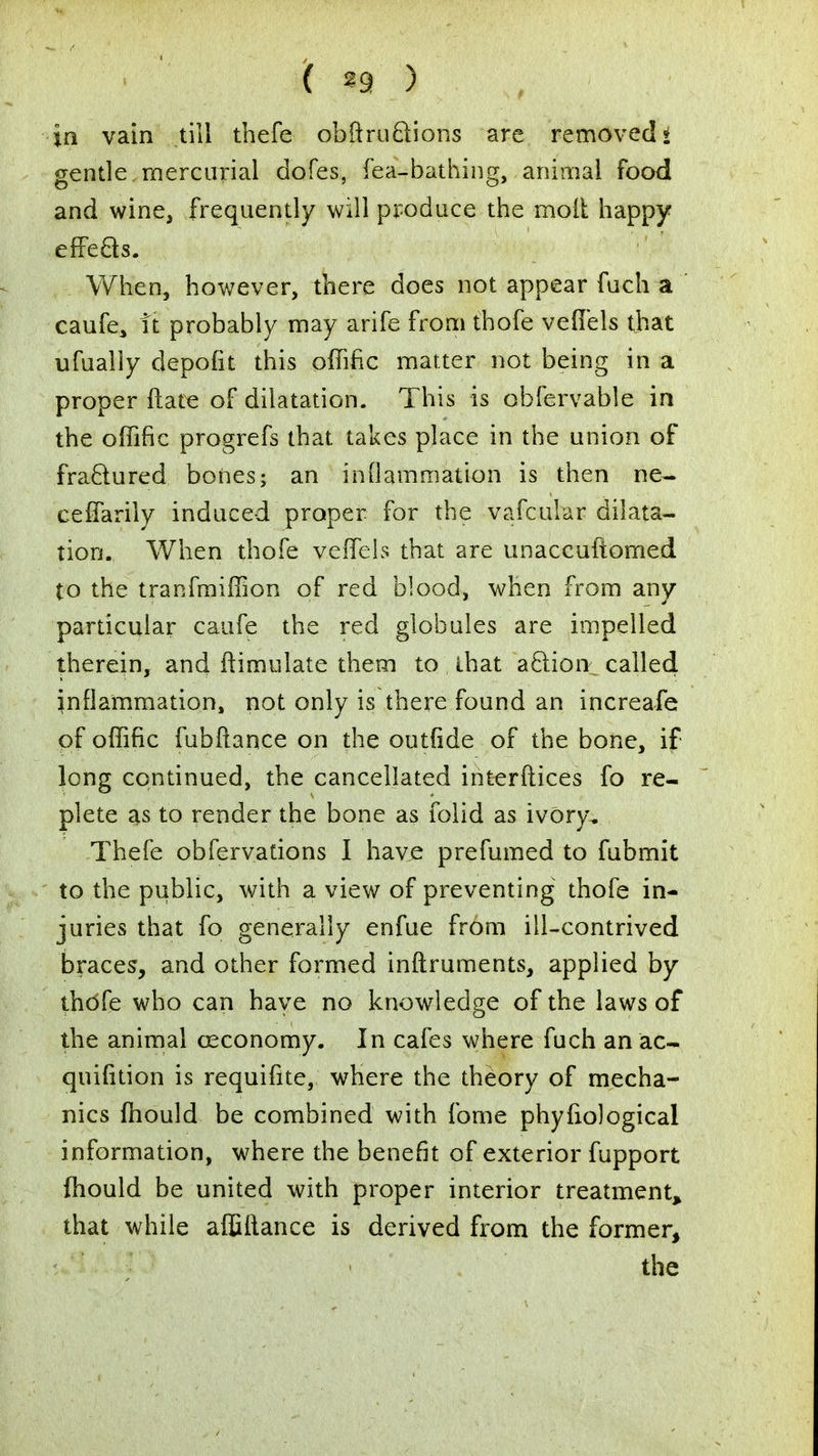 f ^9 ) in vain till thefe obftruftions are removed { gentle,mercurial dofes, fea-bathing, animal food and wine, frequently will produce the molt happy effects. When, however, there does not appear fuch a caufe, it probably may arife from thofe veflels that ufualiy depofit this offific matter not being in a proper ftate of dilatation. This is obfervable in the offific progrefs that takes place in the union of fractured bones; an inflammation is then ne- ceffarily induced proper for the vafcular dilata- tion. When thofe veffels that are unaccuftomed to the tranfmiffion of red blood, when from any particular caufe the red globules are impelled therein, and ftimulate them to that action called inflammation, not only is there found an increafe of offific fubftance on the outfide of the bone, if long continued, the cancellated interftices fo re- plete as to render the bone as folid as ivory. Thefe observations I have prefumed to fubmit to the public, with a view of preventing thofe in- juries that fo generally enfue from ill-contrived braces, and other formed inftruments, applied by thofe who can have no knowledge of the laws of the animal osconomy. In cafes where fuch an ac- quifition is requifite, where the theory of mecha- nics fhould be combined with fome phyfiological information, where the benefit of exterior fupport fhould be united with proper interior treatment that while affiftance is derived from the former, the