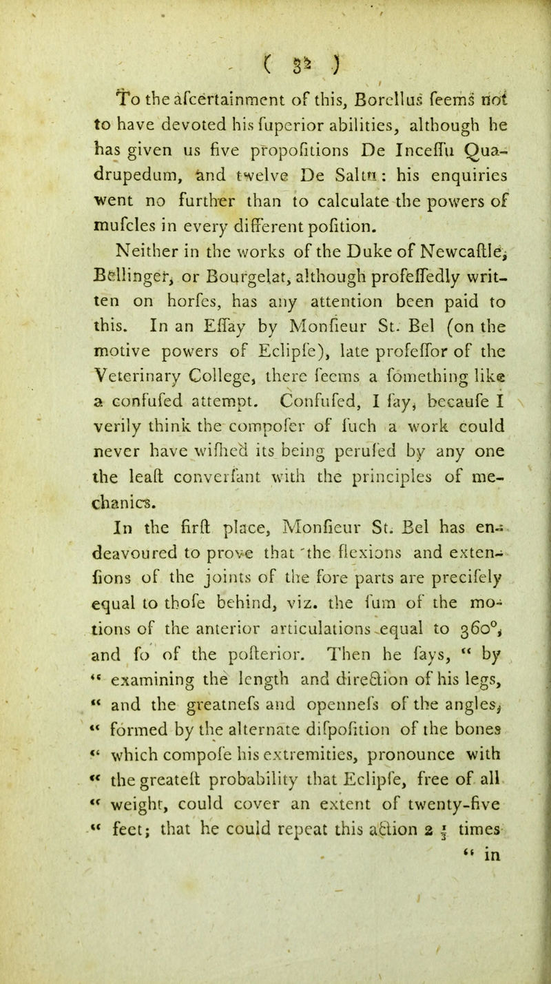 To theafcertainment of this, Borellus feems not to have devoted his fuperior abilities, although he has given us five propositions De Inceffu Qua- drupedum, and twelve De Salttt: his enquiries went no further than to calculate the powers of mufcles in every different pofition. Neither in the works of the Duke of Newcaftle, Bellinger, or Bourgelat, although profelfedly writ- ten on horfes, has any attention been paid to this. In an EfTay by Monfieur St. Bel (on the motive powers of Eclipfe), late profeffor of the Veterinary College, there feems a fomething like a confufed attempt. Conftifed, I fay., becaufe I verily think the compofer of fuch a work could never have wifhed its being perufed by any one the lead converfant with the principles of me- chanics. In the firft place, Monfieur St. Bel has en- deavoured to prove that 'the flexions and exten- fions of the joints of the fore parts are precifely equal to tbofe behind, viz. the lum of the mo- tions of the anterior articulations.equal to 360°, and fo of the pofterior. Then he fays, M by <c examining the length and direction of his legs, M and the greatnefs and opennefs of the angles,. M formed by the alternate difpofition of the bones f* which compofe his extremities, pronounce with •* the greatelt probability that Eclipfe, free of all <c weight, could cover an extent of twenty-five w feet; that he could repeat this action 2 f times  in