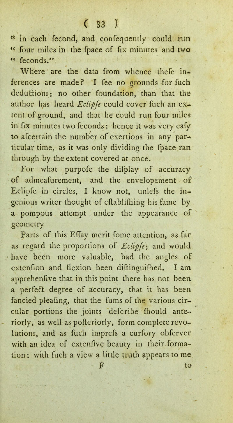 ** in each fecond, and confequently could run lt four miles in the fpace of fix minutes and two  feconds. Where are the data from whence thefe in- ferences are made ? I fee no grounds for fuch deductions; no other foundation, than that the author has heard Eclipfe could cover fuch an ex- tent of ground, and that he could run four miles in fix minutes two feconds: hence it was very eafy to ascertain the number of exertions in any par^ ticular time, as it was only dividing the fpace ran through by the extent covered at once. For what purpofe the difplay of accuracy of admeafurement, and the envelopement of Eclipfe in circles, I know not, unlefs the in- genious writer thought of eftabliihing his fame by a pompous attempt under the appearance of geometry Parts of this Eflay merit fome attention, as far as regard the proportions of Eclipfe; and would have been more valuable, had the angles of extenfion and flexion been diftinguifhed. I am apprehenhve that in this point there has not been a perfect degree of accuracy, that it has been fancied pleafmg, that the fums of the various cir- cular portions the joints defcribe mould ante- riorly, as well as pofteriorly, form complete revo- lutions, and as fuch imprefs a curfory obferver with an idea of extenfive beauty in their forma- tion : with fuch a view a little truth appears to me F to