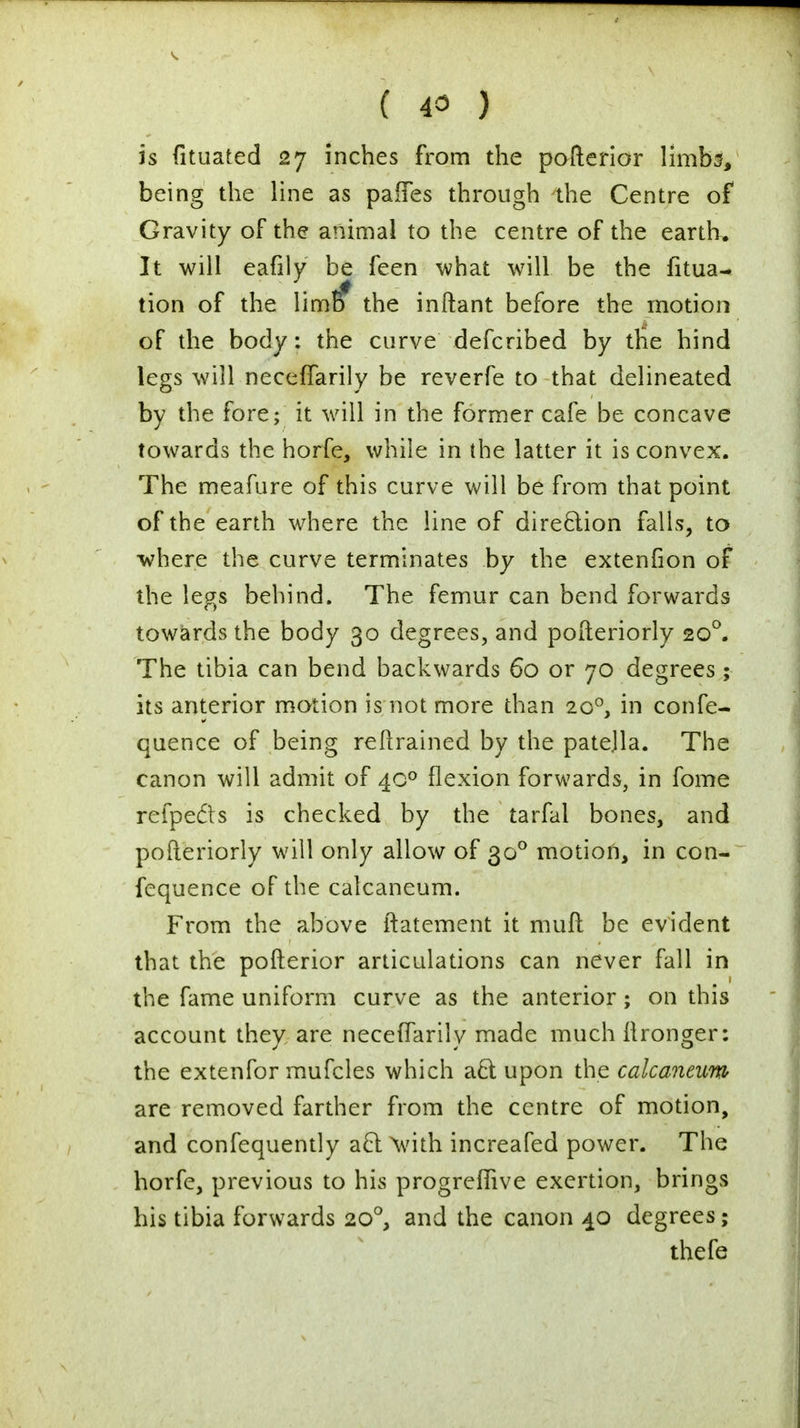 is fituated 27 inches from the pofterior limbs, being the line as paifes through the Centre of Gravity of the animal to the centre of the earth. It will eafily be feen what will be the fitua- tion of the limff the inftant before the motion of the body: the curve defcribed by the hind legs will neceffarily be reverfe to that delineated by the fore; it will in the former cafe be concave towards the horfe, while in (he latter it is convex. The meafure of this curve will be from that point of the earth where the line of direction falls, to where the curve terminates by the extenfion of the legs behind. The femur can bend forwards towards the body 30 degrees, and pofteriorly 200. The tibia can bend backwards 60 or 70 degrees; its anterior motion is not more than 200, in confe- quence of being retrained by the patejla. The canon will admit of 40° flexion forwards, in fome refpedts is checked by the tarfal bones, and pofteriorly will only allow of 30° motion, in con- fequence of the calcaneum. From the above ftatement it muft be evident that the pofterior articulations can never fall in the fame uniform curve as the anterior; on this account they are neceffarily made much ftronger: the extenfor mufcles which acl; upon the calcaneum are removed farther from the centre of motion, and confequently acl: with increafed power. The horfe, previous to his progreffive exertion, brings his tibia forwards 200, and the canon 40 degrees; thefe