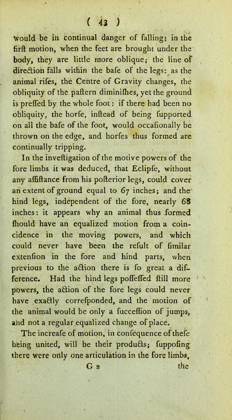 Would be irt continual danger of falling* in the firft motion, when the feet are brought under the body, they are little more oblique; the line of direction falls within the bafe of the legs: as the animal rifes, the Centre of Gravity changes, the obliquity of the pattern diminifhes, yet the ground is preffed by the whole foot: if there had been no obliquity, the horfe, inftead of being fupported on all the bafe of the foot, would occafionally be thrown on the edge, and horfes thus formed are continually tripping. In the inveftigation of the motive powers of the fore limbs it was deduced, that Eclipfe, without any affiftance from his pofterior legs, could cover an extent of ground equal to 67 inches; and the' hind legs, independent of the fore, nearly 68 inches: it appears why an animal thus formed fhould have an equalized motion from a coin- cidence in the moving powers, and which could never have been the refult of fimilar extenfion in the fore and hind parts, when previous to the action there is fo great a dif- ference. Had the hind legs poiTeffed ftill more powers, the action of the fore legs could never have exactly correfponded, and the motion of the animal would be only a fucceffion of jumps^ and not a regular equalized change of place. The increafe of motion, in confequence of thefe being united, will be their products; fuppofing there were only one articulation in the fore limbs, G 2 the