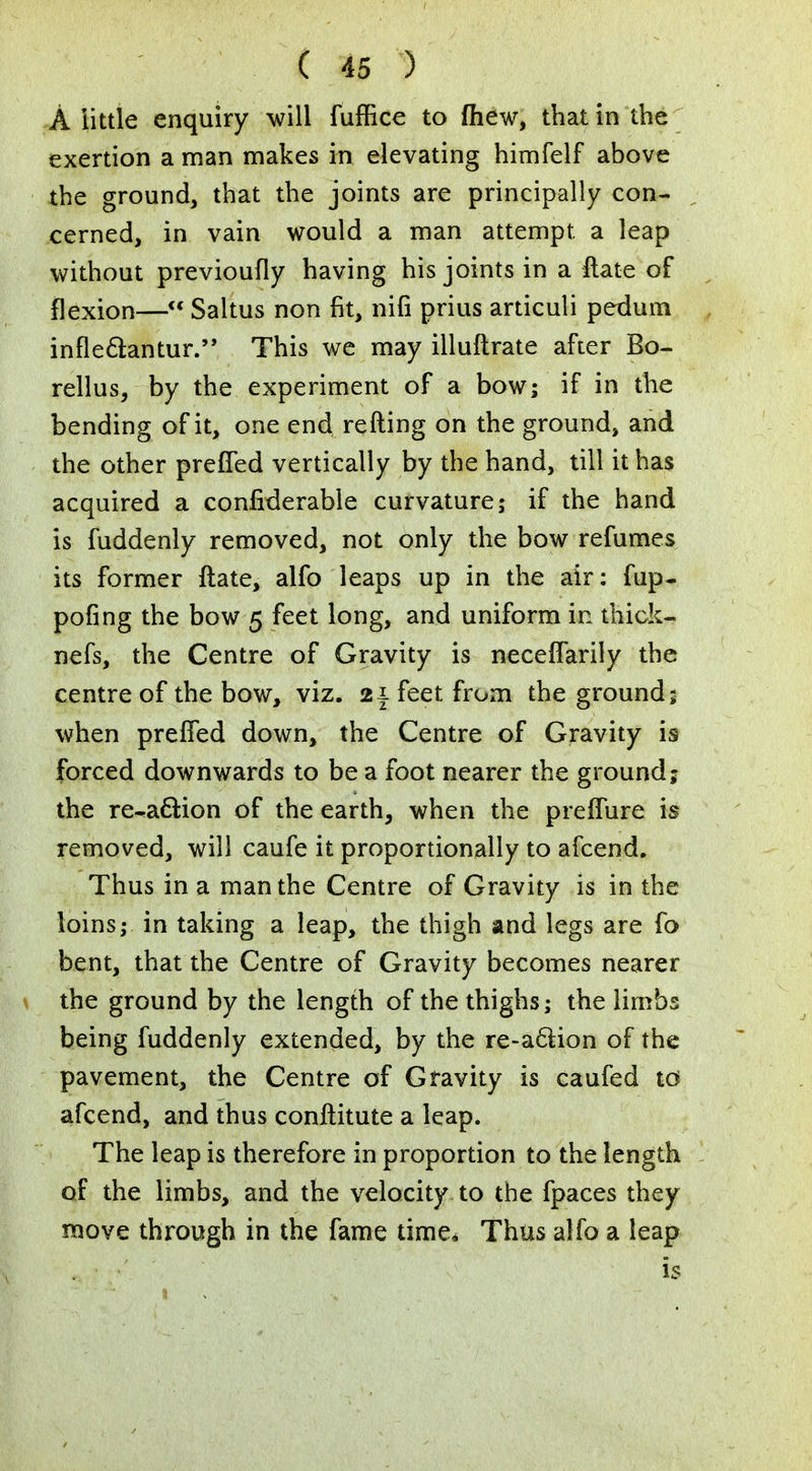 A little enquiry will fuffice to mew, that in the exertion a man makes in elevating himfelf above the ground, that the joints are principally con- cerned, in vain would a man attempt, a leap without previoufly having his joints in a ilate of flexion— Saltus non fit, nifi prius articuli pedum infleftantur. This we may illuftrate after Bo- rellus, by the experiment of a bow; if in the bending of it, one end refting on the ground, and the other prefled vertically by the hand, till it has acquired a confiderable curvature; if the hand is fuddenly removed, not only the bow refumes its former ftate, alfo leaps up in the air: fup- pofing the bow 5 feet long, and uniform in thick- nefs, the Centre of Gravity is neceflarily the centre of the bow, viz. feet from the ground; when prefled down, the Centre of Gravity is forced downwards to be a foot nearer the ground; the redaction of the earth, when the preflure is removed, will caufe it proportionally to afcend. Thus in a man the Centre of Gravity is in the loins; in taking a leap, the thigh and legs are fo bent, that the Centre of Gravity becomes nearer the ground by the length of the thighs; the limbs being fuddenly extended, by the re-aclion of the pavement, the Centre of Gravity is caufed td afcend, and thus conftitute a leap. The leap is therefore in proportion to the length of the limbs, and the velocity to the fpaces they move through in the fame time* Thus alfo a leap ' < is