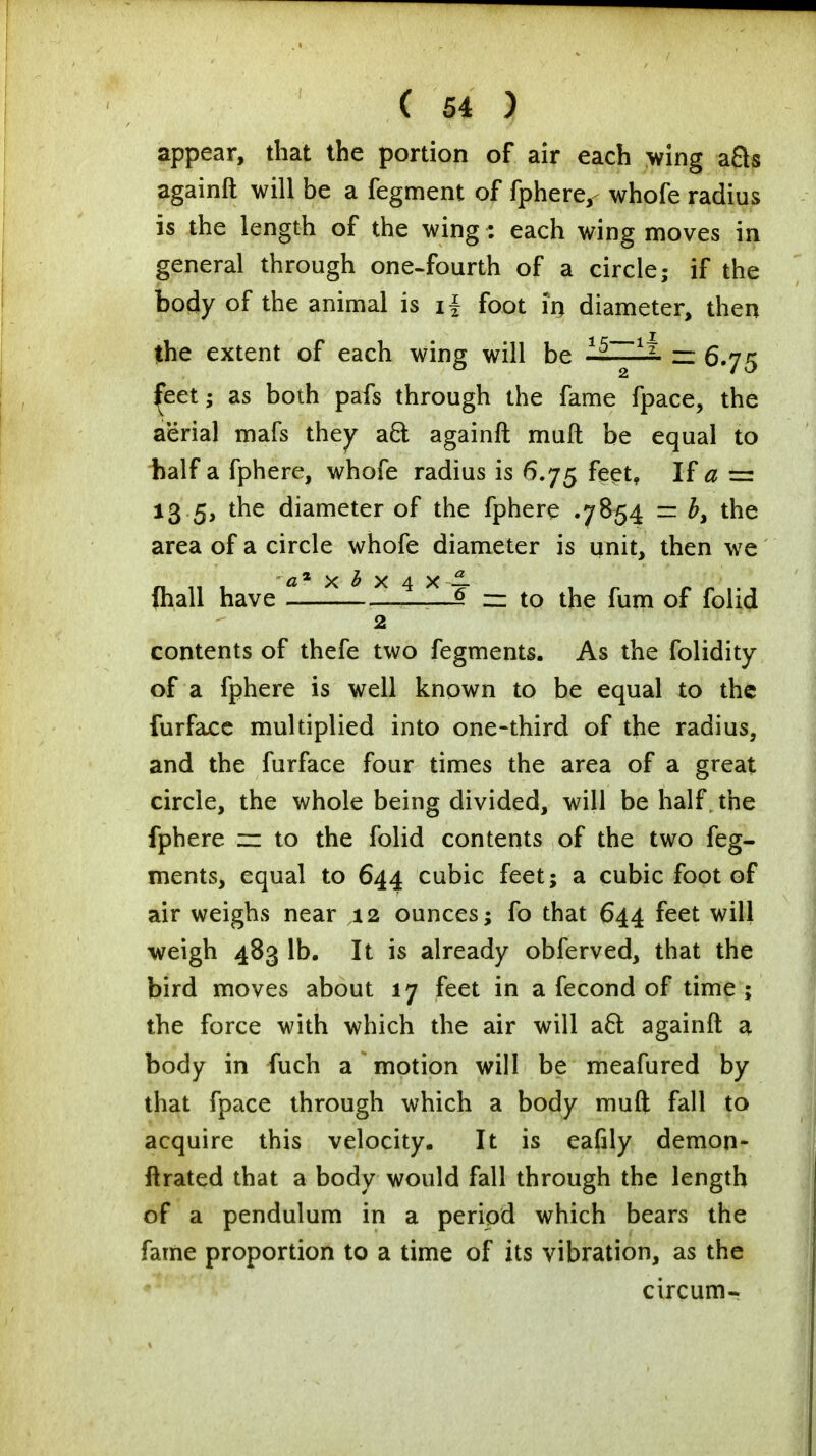 appear, that the portion of air each wing a&s againft will be a fegment of fphere,- whofe radius is the length of the wing: each wing moves in general through one-fourth of a circle; if the body of the animal is ii foot in diameter, then the extent of each wing will be 15~~~1% m 6.75 £eet; as both pafs through the fame fpace, the aerial mafs they aft againft muft be equal to half a fphere, whofe radius is 6.75 feet, If a = 13 5, the diameter of the fphere .7854 = the area of a circle whofe diameter is unit, then we fhall have t—x * x 4 x - = to t^e rum Gf fay^ 2 contents of thefe two fegments. As the folidity of a fphere is well known to be equal to the furface multiplied into one-third of the radius, and the furface four times the area of a great circle, the whole being divided, will be half the fphere zz to the folid contents of the two feg- ments, equal to 644 cubic feet; a cubic foot of air weighs near 12 ounces; fo that 644 feet will weigh 483 lb. It is already obferved, that the bird moves about 17 feet in a fecond of time; the force with which the air will aft againft a body in fuch a*motion will be meafured by that fpace through which a body muft fall to acquire this velocity. It is eafily demon- ftrated that a body would fall through the length of a pendulum in a period which bears the fame proportion to a time of its vibration, as the circum-