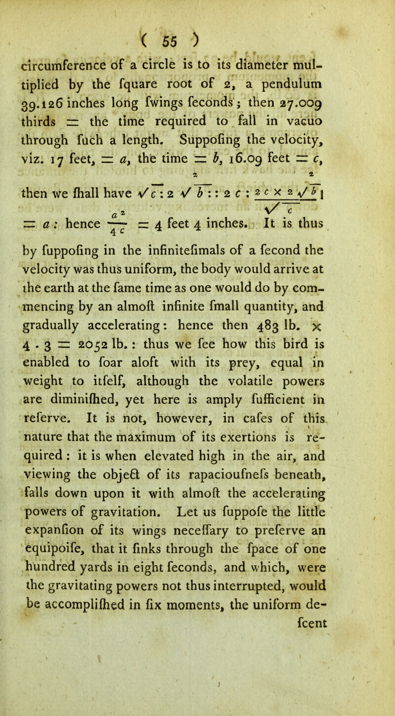 circumference of a circle is to its diameter mul- tiplied by the fquare root of 2, a pendulum 39.126 inches long fwings feconds ; then 27.009 thirds z= the time required to fall in vacuo through fuch a length. Suppofing the velocity, viz. 17 feet, zz a> the time ± b9 16.09 feet f= c, then we fliall have \/c :2 V b :: 2 c : 2 c x 2 a/* i ~ # ; hence —- — 4 feet 4 inches. It is thus by fuppofing in the infinitefimals of a fecond the velocity was thus uniform, the body would arrive at the earth at the fame time as one would do by com- mencing by an almoft infinite fmall quantity, and gradually accelerating: hence then 483 lb. x 4 . 3 zz 2052 lb.: thus we fee how this bird is enabled to foar aloft with its prey, equal in weight to itfelf, although the volatile powers are diminifhed, yet here is amply fufficient in referve. It is not, however, in cafes of this nature that the maximum of its exertions is re- quired : it is when elevated high in the air, and viewing the object of its rapacioufnefs beneath, falls down upon it with almoft the accelerating powers of gravitation. Let us fuppofe the little expanfion of its wings necelfary to preferve an equipoife, that it finks through the fpace of one hundred yards in eight feconds, and which, were the gravitating powers not thus interrupted, would be accomplifhed in fix moments, the uniform de- fcent . .' . t