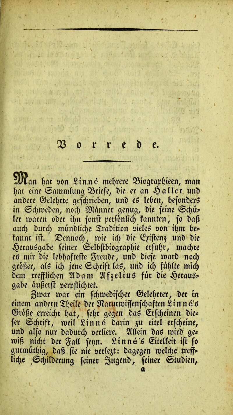 an iiat ^on Stn,n6 meutere $Bioävapf)teen, man t}at eine (Sammlung SSviefe, fcie er an fallet* unb anDere ©ele^rte 9efdf)rieben, mi e^ leben, 6efonl)er^ in ©d)met)en, nod) SRdnner genug, bte feine @cf)üs fer maren ot)er if)n fonft i^evfonlid) fannten, fo ba^ aucl^ burcf; münt)Iid)e Srabition ^ie(e^ tjon il)m be« ifannt ift ©ennoc^, nne ic^ bie Spftenj unl> t)te ^erau^gak feiner ©efbftbicgrap^ie erfu{)r, machte eö mir t)ie leb^aftefle Sreube, unl) tiefe wati nodf) großer, a(^ ic^ jene ©c^rift laö, unb tcf) fu{)(te mic^ bem trefflichen 2lbam Slfjeltuö für bie *§erauö= gäbe aujserft »erppic^tet 3n)ar mar ein fc^webifc^er ®e(e()rter, ber fn einem anbern S()ei(e ber 3laturn)ijTenfcf)aften fiinne'ö ©rojle erreicf)t l)at, fef)r gegen bad ßrfd^einen bie* fer ®df)rift/ n^eil ftnn^ barin ju eitel erfd^eine, unb alfo nur baburi^ mlkxc. 5fKein ba^ mirb ge« wi^ n\d)t ber gatt fei)m £tnne'.^ ©telfeit ift fo gutmüt^ig, ba^ fie nie ijerlejt; bagegen mld)C treff«* licl^e ^©(^ilberung feiner Sugenb, feiner ^tuikn^ a