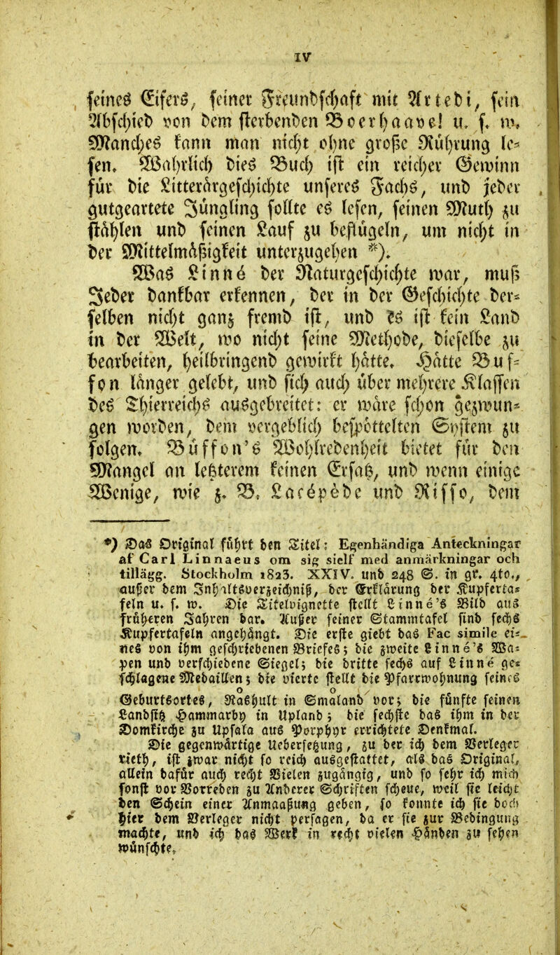 femeö ©fer^. feinet gratnbfrf^aft mit ?Irtebi, fcirt 5[bfc()k1) x»cn t)cm flcvbent)en SSocr()aa^e! u, f. n% 9Wand)e^ tamx man md)t o()ne grof^e 9iu()vun9 fen» 9Öa()vltcI) t)ie^ S3uc() ifl ein veic()cv ©eivinn für tie £ittevftr3efcl)ic^te unfeve^ 5<^cl)ö, imt) jebcv gutgeartete Sunaling foKte e^ (cfen, feinen SSKutt) $u fift^Ien unl) feinen Sauf ju beflücieln, um nic(;t in ier SJlittelmdfsigfeit unter5U3e{)en '^O* 9Baö Sinn6 Der 91atur9cfc{)ic^te jvar, muf; Seber fcanfbar erfennen, ber in Der ©efc{)ic()te Der* felben nic{)t ganj fremD ift^ unt) U ijt fein Sant) tn Der SBelt, ii^o n\d)t feine 5Ket(}oDe, Diefelbe bearbeiten, ^eilbringenb geunrft Ijatu, ^atte S5uf= fon langer gelebt, unt) ftd; aud) über mel)rere ÄlajTen Deö S()ierreid;^ ausgebreitet: er JDare fd;on gesnnm* gen movDen, Dem i'^ergeblid; bejpcttelten ©riftem ju folgern 95üffon'ö 2öo()lreDenl}eit bietet für Dcii SKangel an lefeterem feinen Srfa(3, unD menn einige Sßenige, rvk SacöpeDe unD .9iiffo^ DeuT *) DtJjQl'nal fufirt ben ZiHl; E^enbändiga Ankckningar af'Cari Linnaeus om si{* siclf med anmärkningar och tillägg. Stockholm i823. XXIV. unb 248 ©. tn Qt, 4to,, fein u. f. tt). £>ic SitclDigncttc flcirt Cinne's ^ilb an§ fru|)eren Satiren bar, 3(ußcc feiner ©tammtafet finb fedE)ä Äiipfertafeln an9ct)dngt. 35fe erjlc gicbt baö Fac simile eis« lies von t{)m oefc()i^febenen a3rtcfe5 5 bie gleite ginne'6 SBa-. :pen unb üerfc{)iebene ©te^elj bte brittc fed^ö auf Sinne c\tt fc^lagene ?9lebaiUen $ bte üicrtc jleUt bie ^farc»o|)nun3 feinet O O / <sjeburt6orteS; 5Äa€()uIt in ©motanb »or; bte fünfte feinen ^Janbflö ^ammatbr) in Uptanb 5 bic fec!){tc ba§ i^m in bec 2)omfird()e ju Upfafa au6 ^orp^)i)r errid^tete )Oen!mar. SDie 6^9fnK>drti0C Ue&crfe^ung, ju bei; ic5 bem SSetlegeu tict^, ift ivoat ntd()t fo reici) ouggeflattct, at§ ba§ Driginar, oUefn bafür anä) reit)t Sielen sugängig, unb fo fc^r id^ mim fonffc 001* aSorreben Tfnbcrec ©djriften fd[)eue, wdl jic Itiäyt tcn ©cbein einer 2fnmaapung geben, fo fonntc ic^ fie hoch ^itt bem Verleger nic^t per'fogen, ba er fie «ur SSebingung . müd)U, mh M f&ttt in tt^t vUUn |>5nben aw fc^)?« n>önfc|)te.