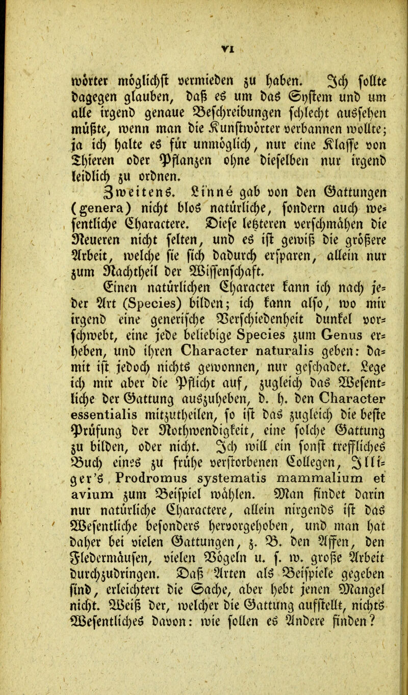 rü6rter mogüc^jt »ermieben ju fjaben» ^ä) fottte dagegen glauben, l)a^ um baö (St^fiem unl) uut atte trgeni) genaue 93efd)rei6ungen fc()(ecf;t au^fe^en müßte, wenn man bie ^unftmortenjerbannen moKte; ja id) i)aiu eö für unmöglich , nur eine klaffe tjon 2()teren oDer ^PfKanjen ot)ne biefelben nur trgent) leiblich 5U ordnen. 3weitend. Sinne gab wen ben ®attm\o^cn (genera) nid)t bloö natürliche, fonbern auc^ fentlid)e S()aractere. ©iefe (enteren i)erfd)mdl)en bie Steueren n\d)t feiten, unb eö ill gemij^ bie größere Slrbeit, mld)C fi'e fic^ baburc^ erfparen, allein nur jum 3lad)ti)dl ber SSBiffenfct;aft, ©nen natürlicl)en Sljaracter fann id) md) je= ber ?(rt (Speeles) btlben; id; fann alfo, m mir irgenb eine generifdf)e ^erfd)ieben^eit bunfel \)or^ fc^mebt, eine jebe beliebige Speeles jum Genus er* ^eben, unb il)ren Character naturalis geben: ba* mit ift jeboc^ md)t^ geiDonnen, nur gefcf)abet. gege ict; mir aber bie ^fiid;t auf, jugleic^ baö SBefent^ lic^e ber ©attung au^juljeben, b, t). ben Character essentialis mit5Utl)eilen, fo ift ba^ ^ugleic^ bie befte 9^rüfung ber 9iot^n)enbigfeit, eine fold;e ©attung §u bilben, ober nid)t» 3d) wiä ein fonfl trepd;eö ^^uc^ eineö ju früt)e \3erft0rbenen Kollegen, ^Ht- ger'ö Prodromus systematis mammalium et avium jum 93eifpiel n)al)len, 5Wan fi'nbet barin nur natürliche St}aractere, allein nirgenbö ijl baö SSBefentlic^e befonberö l)eröorgel)oben, unb man t)at bal)er bei melen ©attungen, ben Riffen, ben Sl^bermdufen, tjielen 2?6geln n. f. \v. große 5(rbeit burd^jubringen, ©aß Slrten al5 Seifpiele gegeben fin^, erleid)tert bie ©ad^e, aber t)ebt jenen 5Kange! nicht. 9Beiß ber, ruelc^er bie ©attung aufftellt, nichts? 13GBefentlid)eö bavon: \vk follen eö 5inbere fi'nben?