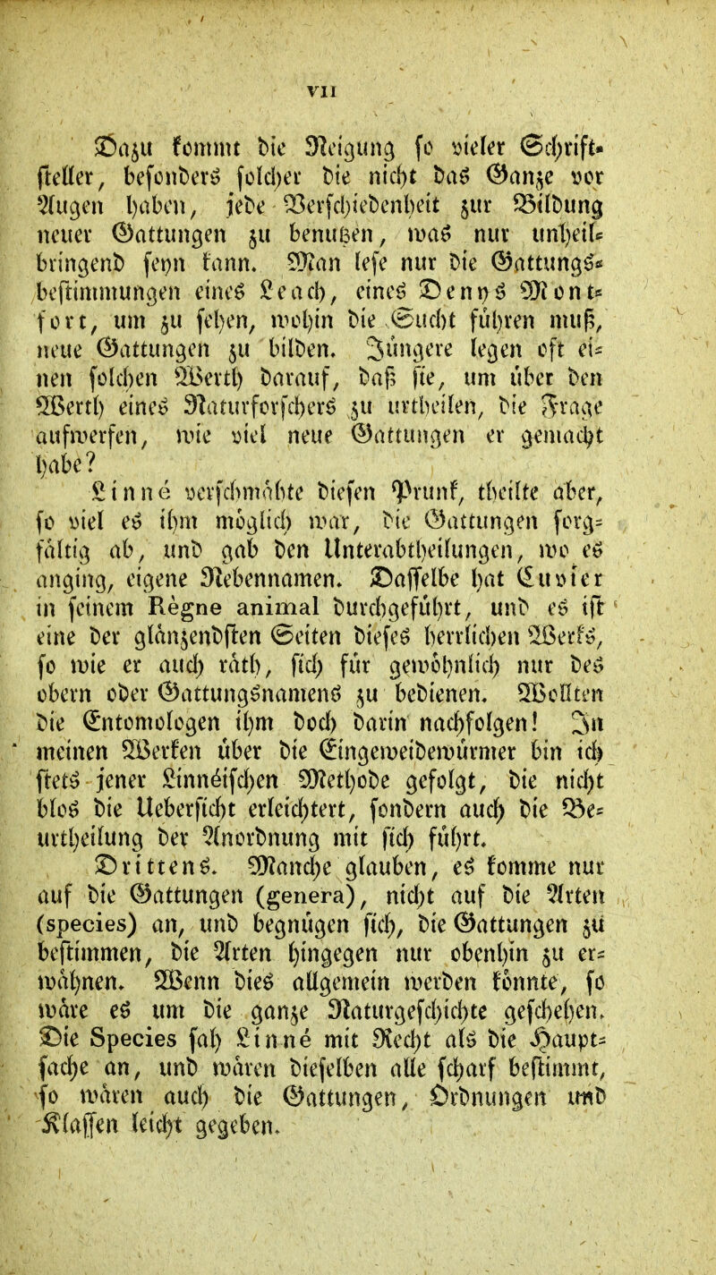 JÖaju tmnn bic 9]cigun3 fc mla (ScJ)tift* fteHer, befcnbevö folcl;ei* t)ie nic^t ha^ ®an^e t>or 5(ugm l)abcii, jebe 33erfd)iet)enl)ett äur Siföung neuer ©attungen ju benußen, mix mtjeiU bringend) fepn fann» SSan (efc nur Die ©attung^* beftimmungen eineö Sead), eine^ ©eni)^o Siont* fort, um 5u fel}en, \vi>i)in Me @ud)t fül)ren mu^, neue ©attungen ju bilt)en. Einigere legen oft neu fülcben Ä>ertl) Darauf, Da{? fie, um übet ben 5BertI) einee 9laturforfd)erö 5U urtbeKen, Die Jrage aufu^erfen, un'e viel neue ©attungen er gemac^^t l)abe? Sinne i)evfd>mabte biefen ^^runf, tbeilte aber, fo ml eö i()m moglid) unvr, Die ©attungen forg- faltig ab, unD gab Den Unterabtbeifungen, mo eö anging, eigene 9lebennamen/ ©affelbe l}at (£uiM'er in feinem Regne animal Durcbgefübrt, unD eö ift eine Der glanjenDften (Seiten Diefeö berr(id)en Sßerfe, fo mc er aud) rdtb, fid; für geu^obnüd) nur De^ obern ober ©attung^namenö beDienen, ^Bellten Die Sntümofcgen tl}m bod) barin nachfolgen! Sn ' meinen Jßerfen über bie (SingemeiDemürmer bin ick ftet^ jener Sinn^ifd;en aNetl}oDe gefolgt, bie nid)t blo^ bie Ueberficf)t erfeid)tert, fonbern auc^ bie ^e* urtl)ei(ung bev ?(norbnung mit ftd) fül)rt, ©rtttenö* 9Kand)e glauben, e^ fomme nur auf bie ©attungen (genera), nid;t auf bie Birten (species) an, unb begnügen ftd), bie ©attungen 5U beftimmen, bie 2[rten hingegen nur ob^nt)in ju er^ \ml)mn. SBenn bieö atigemein tDerben tonnte, fo iDare um bie ganje 3?aturgefd)icl)te gefd)e^en. ©te Species fa() Sinne mit 9{ed)t al^ bie ^aupt^ facf)e an, unb maren biefelben alle fd)arf beftimmt, fo maren aud) bie ©attungen, örbnungen m'b klaffen leicht gegeben.