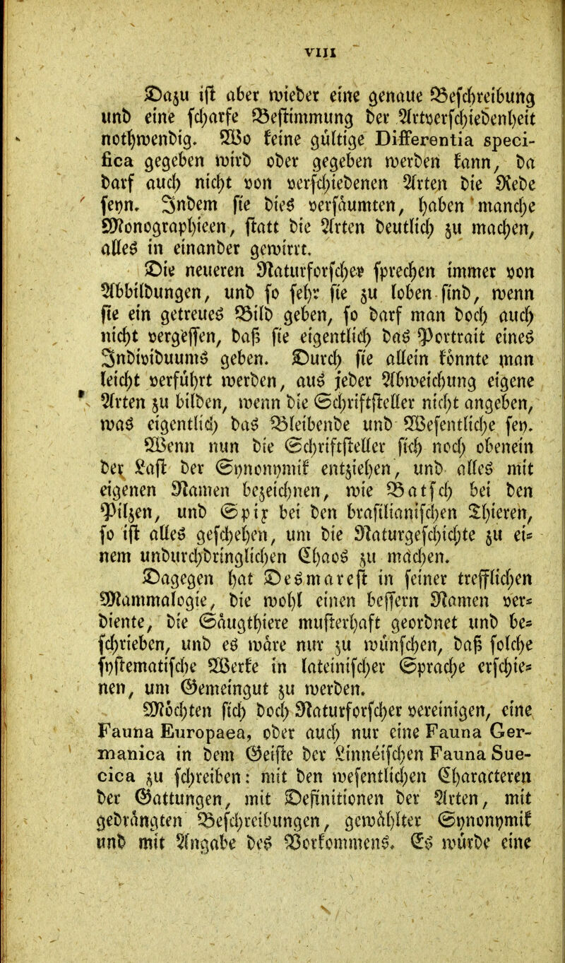 VIXI ©aju aber mieber eine genaue 93efc()rei6un9 unb eine fd;arfe Set^immung bev 2(vt^erfc()iebenl)eit not^n)enbig- 9Bo feine gültige DifFerentia speci- fica gegeben mivb ober gegeben merben fann, ba barf aud) nic^t »on t)erfd;iebenen 2(rten bie 9{ebe fet)n, Snbem fi'e bieö »erfaumten, (}aben' mand;e 9»onograpl)ieen, ftatt bie Sfrten beutlid; ju mad)en, aße^ in einanber gemirrt, >Die neueren 9laturforfd)e^ fprecl^en immer ijon 2(bbilbungen, unb fo fe()r fie ju loben finb, mnn fte ein getreue^ 95ilb geben, fo barf man bod) aucl^ nic^t tjergejfen, ba|3 fie eigentlich baö Portrait eine^ Snbimbuum:^ geben* ©urd) fte aHein fonnte \mn leidet üerfül)rt iDerben, au^ jeber 9(bmeid)ung eigene V 2(rten ju bilben, wenn bie ©d;rift{ietter nid;t an^äfcn^ xva^ eigentlid; ba^ ISfeibenbe unb 9Befentlid)e fep, öBenn nun bie (Sd^riftfteller fk^ ncd) obenein £afl: ber ©t^nom^mif ent5iel)en, unb dkß» mit eigenen Siamen bejeid;nen, n?ie SSatfd; bei ben 9^iljen, unb @pij bei ben brafilianifci)en Sl)ieren, fo ift aüeö gefd;ei)cn, um bie 9]aturgefd)id;te ju ei« nem unburd;bringlid)en S()ao^ mctd^en* ©agegen l)at ©e^mareft in feiner trefflid;en SWammalogie, bie n)ol)l einen bejfern SRamen biente, bie ©augtt)iere mufterl}aft georbnet unb be^ fd)rieben, unb eö mdre nur ju n)ünfd)en, ba^ fold)e ft)ftematifd)e SBerfe in lateinifd;er @prad;e erfd;ie^ nen, um ©emeingut ju merben. a)?üd;ten ftd) bod) 3laturforfd)er vereinigen, eine Fauna Europaea, ober aud) nur eine Fauna Ger- manica in bem ®eifte ber £innetfd}en Fauna Sue- cica fd^reiben: mit ben u)efentlid)en (5t)aracteren ber ^attimg^en, mit ©epnitionen ber 2lrten, mit gebrangten 95efd;reibungen, geiDM)ltcr (B\}mnt}m\t unb mit Sfngabe be^ ^orfommen^* S*^ u>ürbe eine