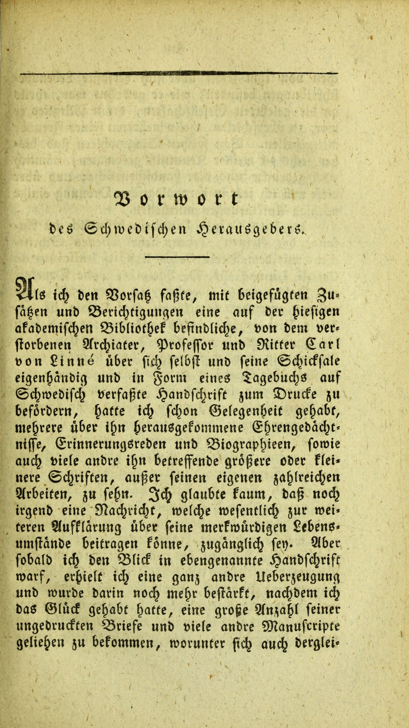 tc^ t)ett S3ovfa| fo^fe, mit Setgefugfen ^\x^ fa|en unb ©eric^ttguiigen eine auf l)ec §tefigen afat)emifc^en 95tb(ict§ef bepnblic^c, t)Ott tem t)er* florbenen 9(r(^iafer, 9>rofeffcr «nb Sltffet Sari Don Sinne über ftc^ felbf! unb feine ©d^icffale ei^m^an^ic^ unb in §ot:m eineö 5agebud)ö auf @c^mebif4 t^erfapee ^anbfc^cift jum 55rucfe ju befotbern, ^af(e fc^on ©efegen^eie ge^abf, mehrere über i^n ^etau^gefommene S^rengebac^t« niffe, (Srinnerungöreben unb S3iograp^ieen, fomie auc^ t)te(e anbre t^n betrejfenbe größere ober ffei* nere ©c^riften, außer feinen eigenen ja^(rei^en 9(rbeiten, ju fe^n. 3^ glaubte faum, baß no(^ irgenb eine Slad^ric^t, mef^e wefenfli^ jur wei« üeren SJufffarung über feine merfmurbigen Sebent* umflanbe beitragen fonne, jugangli^ fei). 9lber fobalb ben 93(ic! in ebengenannte ipanbfc^rift marf, erlieft tc^ eine ganj anbre Ueberjeugung unb muvbe barin nod) me^r beftarft, nac^bem i(^ baö ©lücf gehabt ^atfe, eine grofe 9(n,;^a|l feiner ungebrucften 93riefe unb t)ie[e anbre SHanufcripte geliehen ju befommen, worunter pc^ auc^ bergfei*