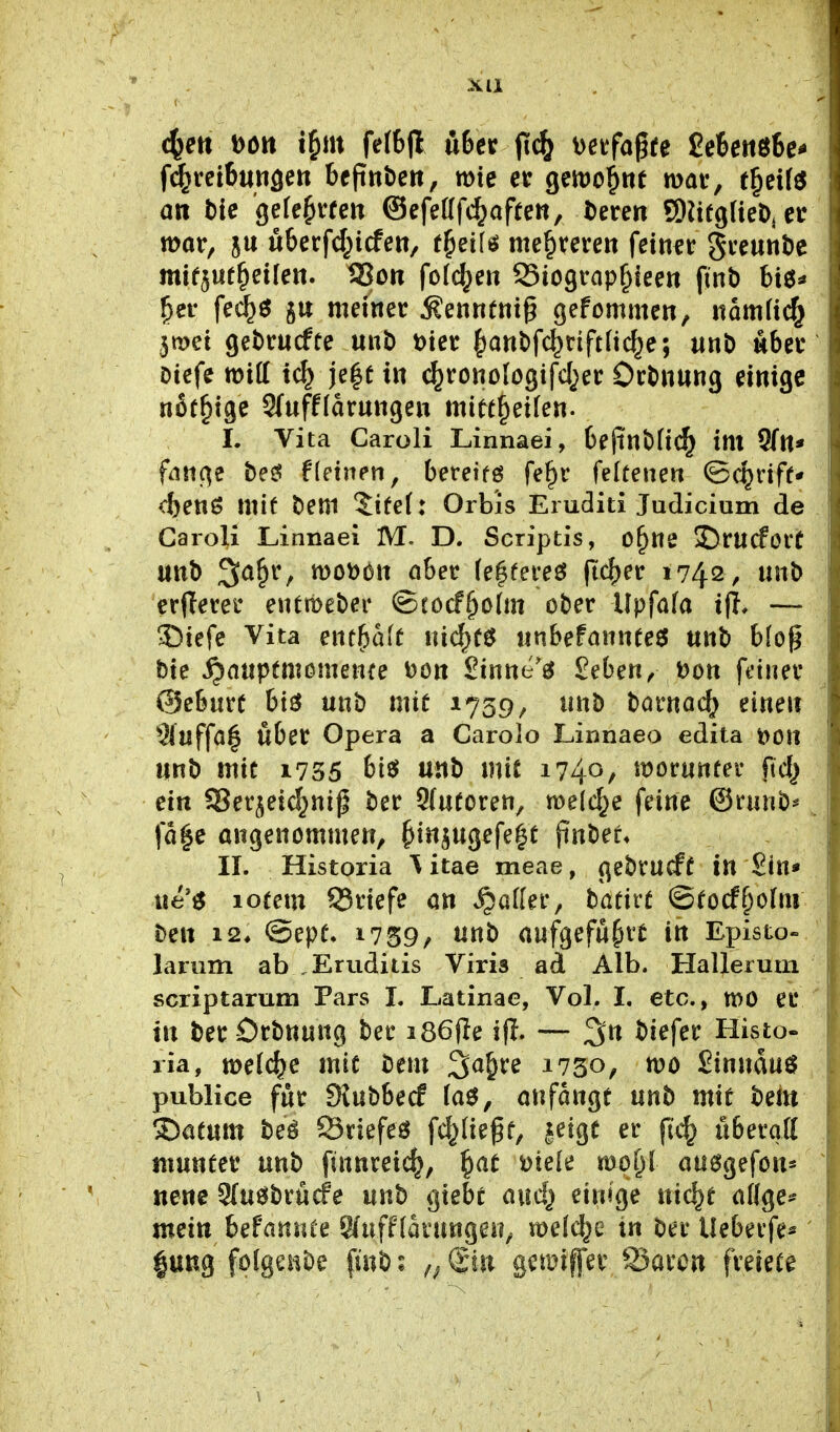 XU c^ett Dött x^m fe(6|l übet (i^ Detfagfe £e6ettö6e- fd^retBungen bcpnberi, wie et geivo^nt mav, e§ei(^ an t)ie 'gefejvfcn ®efe((fc^afre«, i)eren SDUfgUeDjCr mor, ju u6et:fd;icfett, t^eifö meuteren feinft gce««t)c mifjut^eilen. SSon fo(d;eit Siogtap^ieen finb bt6* ^ei- fed^ö ju meiner ^ennentg gefommen, namii^ 3n>et getrucfte unD \)iet {)ant)fc^nft(ic^e; unD wbet Diefe miff ic^ |e|e t« (^rouologifd^et: Ort)»ang einige nßr^ige Sfufflarungen mitt§ei(en. L Vita Caroli Linnaei, bejin^H«^ im Sfn* fntt(^e be^ f(einen, bereifö fe^r felüenen ©c^riff* cbenö mit beni ^ifel: Orbis Eiuditi Judicium de Caroli Linnaei M. D. Scriptis, o^ne 5)rucforü unb 3a§r, m'oMx obet (e|fereö (ic^er 1742, «nb crjlevei* entmeber ©cocf^olm ober Upfata ifi. — 3^iefc Vita enthalt m(S}t$ iinbefönnteö unb bfog btc Jr^auptmcmenre Don Sinne'g £eben, t)ott fdner @eburc btö unb mit 1759, unb barnac^ einen 9iaffa| über Opera a Carolo Linnaeo edita t>on unb mit 1735 bis? unb mit 1740, worunter fid} ein SSerjeic^nip ber 9{uforen, meiere feine ©ranb^ (a|e angenommen, ^inpgefe^t finber* II. Historia \ itae meae, gebvucff in Sin» ue^ lotem 93riefe an S^ailn, tativt ©tocf^olni hm 12, @ept. 1759/ unb aufgeführt in Episto» larum ab ,Erudiiis Viris ad Alb. Hallerurn scriptarum Pars I. Latinae, Vol. L etc., tt)0 er in ber Orbnung ber i86(Ie ifl. — biefer Histo- ria, welche mit bem ^a^u 1730, wo Sinnduö publice für SJubbecf (aö, anföngt unb mit bei« 3)atum beä Sriefeö fc^fiegt, |eige er fi(^ überqtt munter unb finnreic^, ^at mek mol)l au^gefon« nene 9(u^^brücfe unb gtebt and} einige nic^t adge* mein befannte S(uff(arungen, meldte in ber Ueberfe*