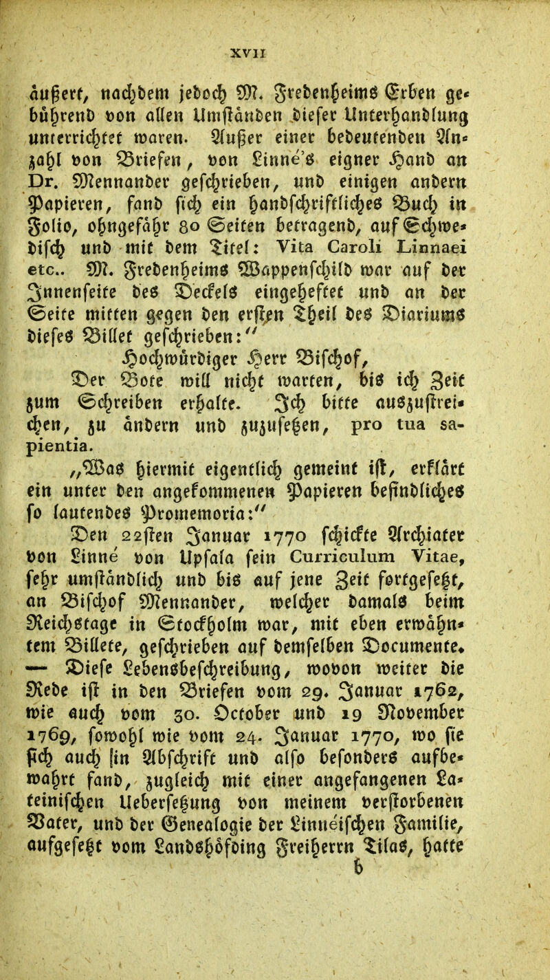 augere, «ödstem jeDoc^ SD?* grefeeiil^eimö Sr6en ge* bü^ceuD t)on allen Umjlatt^ien Riefet Untev^ontilung untetric^fef tüaren. 9lußer einer bebeufenben 3fn« ja§( t)on Briefen, Don Sinne'ö eigner S^an\> an Dr. SWennanber gefc^rieben, nnt> einigen antern 93apierett, fanb fic^ ein ^anbfc^rifelic^eö 55uc^ trt golio, o^ngefd^r 80 ©eiten betragent), anf ©d^me» t>ifc^ unb mit bem 5ifel: Vita Caroli JLinnaei etc.. greben^eimö ®appenfc^ilb mar auf ber 3nnenfeite beö ©ecfelö eingeheftet «nb an ber ©eife miffen g^gen ben erji/n ^^eif be^ $Diariuni0 biefeö Sillef gefc^riebcn:'' ^od^tt)ürbiger ^)err Sifc|of, S)er Söte mill nic|e mareen, biö geic jum ©(^reiben erhalte. bitte ausJ^ufirei« c^en, ju anbern unb jujufe|en, pro tua sa- pientia. „®a0 hiermit eigentlich gemeint ift, crflarf ein unter ben angefommenen ^apimn bepnblixheö fo (aufenbeö ^J)romemoria: !Den 22|len Januar 1770 f^xdu S{r(^iafer \>on Sinne dou Upfala fein Curriculum Vitae, fe^r umllanblid^ unb biö auf jene ^eit f0ttgefe|f, an Sifc^of 9)?ennanber, welcher tama{$ beim 9leid;6tagc in ©tocfholm war, mit eben ermahn« tem Sillete, gef^rieben auf bemfelben 55ocumente* «— 5Diefe Sebenöbef(^rcibung, mobon meicer bie Siebe tji in ben Sriefen t?om Qg* Januar 1762, mie auch t)om 30. October mt> 19 9^ot)ember 1769, fomohl mie t)om 24- Januar 1770, mo ftc fi(^ au(^ [in SIbfchrift unb alfo befonber^ aufbe« wahrt fanb, jugleii^ mit einer angefangenen 2a* feinifd^en Ueberfe|ung t)ön meinem Derjlorbenen SSater, unb ber ©enealogie ber Sinneifc^en gamilie, aufgefe|f t)om Sanbehofoing greiherrn $tla^, h^^^^^