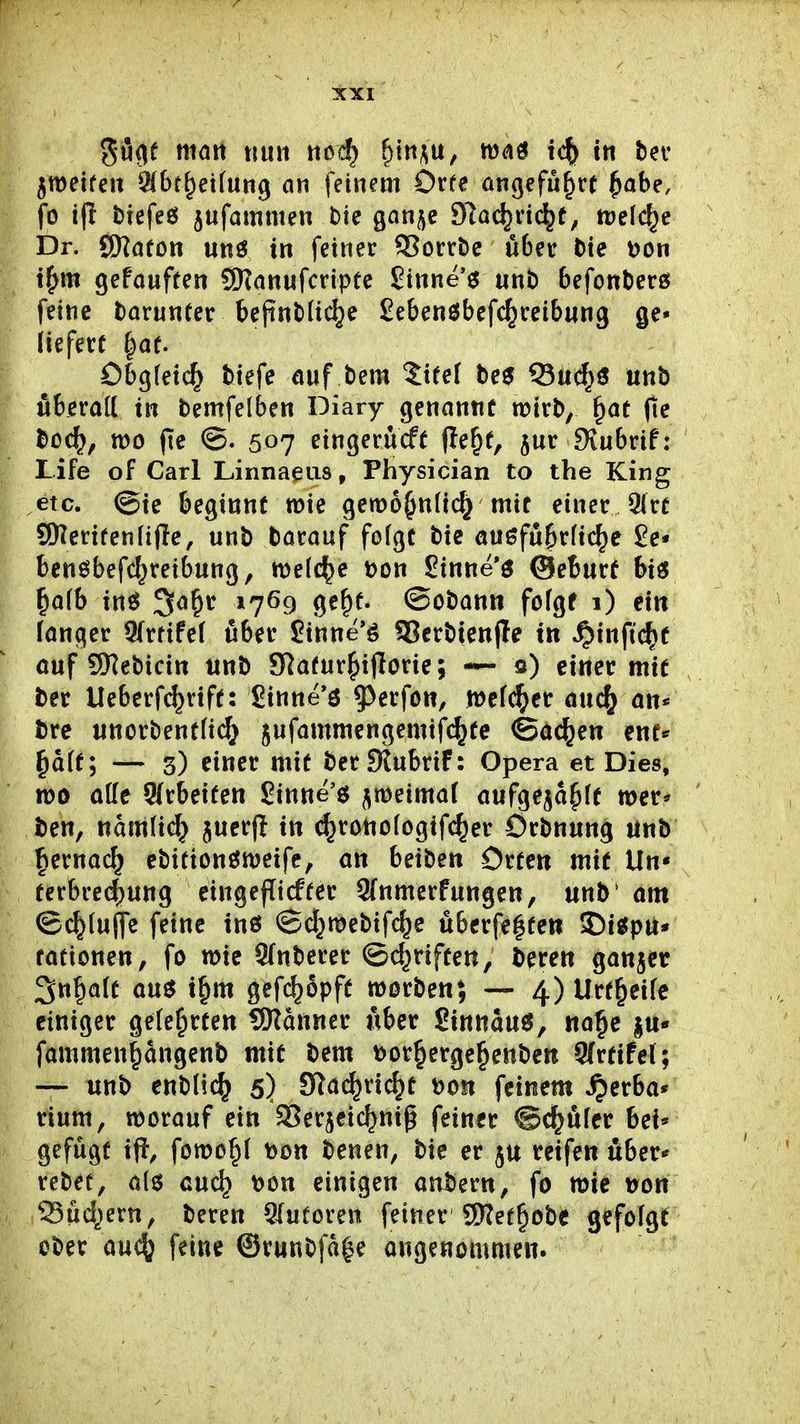 5u(|f matt nun noc^ ^'m^, tn bev jmetfen i^ibt^etfung an feinem Orfe angeführt^abe, fo ifl biefeö jufammen bie ganje 3Rad}nc^t, tt)e[(^e Dr. QHafon unö in feiner 5?orrDc «ber t)te t)on if)m gefauften SKanufcriptc £inne'6 nnb befontersf feine borunfer bejinMic^e Sebenöbefc^ceibnng ge» liefert ^at Obgfetc^ tiefe auf bem ZxUi be^ Q3ud^ö unb uberad in bemfelben Diary genannt wirb, ^at fie boc^, tt)o (Te ©. 507 eingerürft fle^t, jur Dtubrif: Life of Carl Linnaeus, Physician to the King etc. @ie beginnt wie gett)6^n(i(^ mit einer 3(rt SDlerifenfifte, unb barauf fofgt bie außfubrfic^e J?e* benöbefc^reibung, »Deiche t)on Sinne 3 ©eburf bi6 ^aib xn^ ^a^t 1769 ge^f. ©obann fofgf 1) ein langer Sfrrifef über Sinne'ö 93crbien|Ie in ^infic^t ouf SKebicin unb 9Rafur^if{orie; — 0) einer mit ber Ueberf(^rtft: £inne*ö ?)erfon, mefc^er auc^ an« bre unorbenf(i(^^ Sufammengemifc^te ©ac^en ent* ^a(f; — ^) txmt mit ber £flubrif: Opera et Dies, tt)0 äffe Arbeiten Sinne'6 jmeimaf aufgeja^ft mer* ben, nam(ic^ juerjl in c^rottofogifc^er Orbnung unb : |ernac^ ebitionömeife, an beiben Orte« mit Un* terbre(|ung eingetiefter Sfnmerfungen, unb' am ©c^lufle feine tn6 ©d^mebifc^e überfe|te» 5)t«pu* tationen, fo n>ie Sfnberer ©(^riften, bereu ganjet 3n^aft auö i§m gef^opft morben; —• 4)Urt^eife einiger geteerten SKanner über ßtnnauö, ua^e |u« fammen^angenb mit bem Dor^erge^enbeu 9(rttfel; — unb enblic^ 5) S^a^ri^t t)oit feinem ^erba* rium, worauf ein aSerjeic^nig feiner @<^ufer bei« gefügt tft, fomo^( t)Ott benen, bie er ju reifen uber-^ rebet, als auc^ t)on einigen anl)ern, fo mie »on 33ud^)ern, beren 9lutoren feiner 9)?et§obc gefolgt ober aucf} feine ©runbfa^e angenommen.
