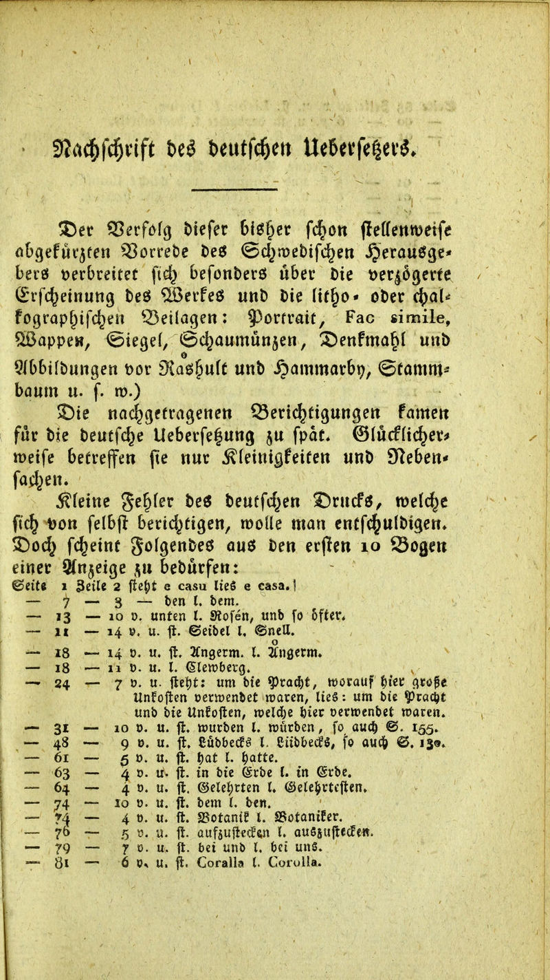 !Der SSerfofg tiefer blöder f^ott (letfenmeife öbgefüvjfeu 53öcret)e teg ©d^mebifc^eti ^erau6gc* bei'ö t)ecbrettet fid^ befonberö über bie öet^ßgerte Srfc^einung beö ®erfeö unb bie (tf^o* ober c^)a(^ fograp^ifc^en Q5ei(agen: ^^orfrait, Fac simile, 5ßappeH, ©tegef, ©c^aumünjen, 3)enfma^I uub 5Jb6tfbuiigen t>or dia^^nk unb ^ammarbif^, ©famm* boum u. f. m.) J)te nac^gffrageneti Seri(^tigungett famcit für bie beutfc^e lleberfe|ung fpat* ©(ucfftc^er* lüetfe betreffe« jte nur Äteiuiflfeifeit unb Sieben* farf^en. Äfetttc S^^fer be6 beutfd^en S)rucfö, mel(^c ftc^ Don felbfi berid^eigen, molle man enff^ulbigen* 35od^ fc^einü gofgenbeö au$ ben erpen lo Sogen einer Sfn^eige f^n beburfen: ^cite 1 3ßtle 2 Mt e casu IteS e casa.1 — 7 — 3 — ben l. bcm. ~ 13 — 10 0. unten l. SÄofen, unb fo 5ftcn — II --14 ». u. fl. ©etbcl t, @neU. — 18 — 14 0. «♦ % 2fn9erm. t. 2(nöcrm. — 18 — 11 ü. u. l. ©lewbcrg. — 24 — 7 ». u. jlel)t: um bie ^vad)t, worauf ^iec (^tofe Unfoftcn üerujenbet waren, lieg: um bic ^rac^t unb bie UnEoftcn, wcldje bier ocriüenbet waren. — 31 — 10 0. u. fl« ttjurben l, würben, fo auc^ @. 155. — 48 — 9 ». u. ■jt. Cübbecfö l. Cübbecfö, fo au£l& 0. 13®. -—61 5 u. % j)at l. ^qtte. — 63 — 4 t). u. jl. in bie (Srbe l. in ©rbe. — 64 — 4 0. u. 11. ©elei)rten (♦ @e(cl)rteflen» — 74 — 10 ü. u. fl. bem (. be«. — r4 4 ü. u. ft. SSotanig l. SSotanifer. — 76 ~ 5 u. it. aufjujtecE'ftn C. au5s«|tC£fc«. — 79 — T ö. u. ft. bei unb l. bei un§. -^81 — 6 ^3^ u. ft. Coralla l. Corulla.