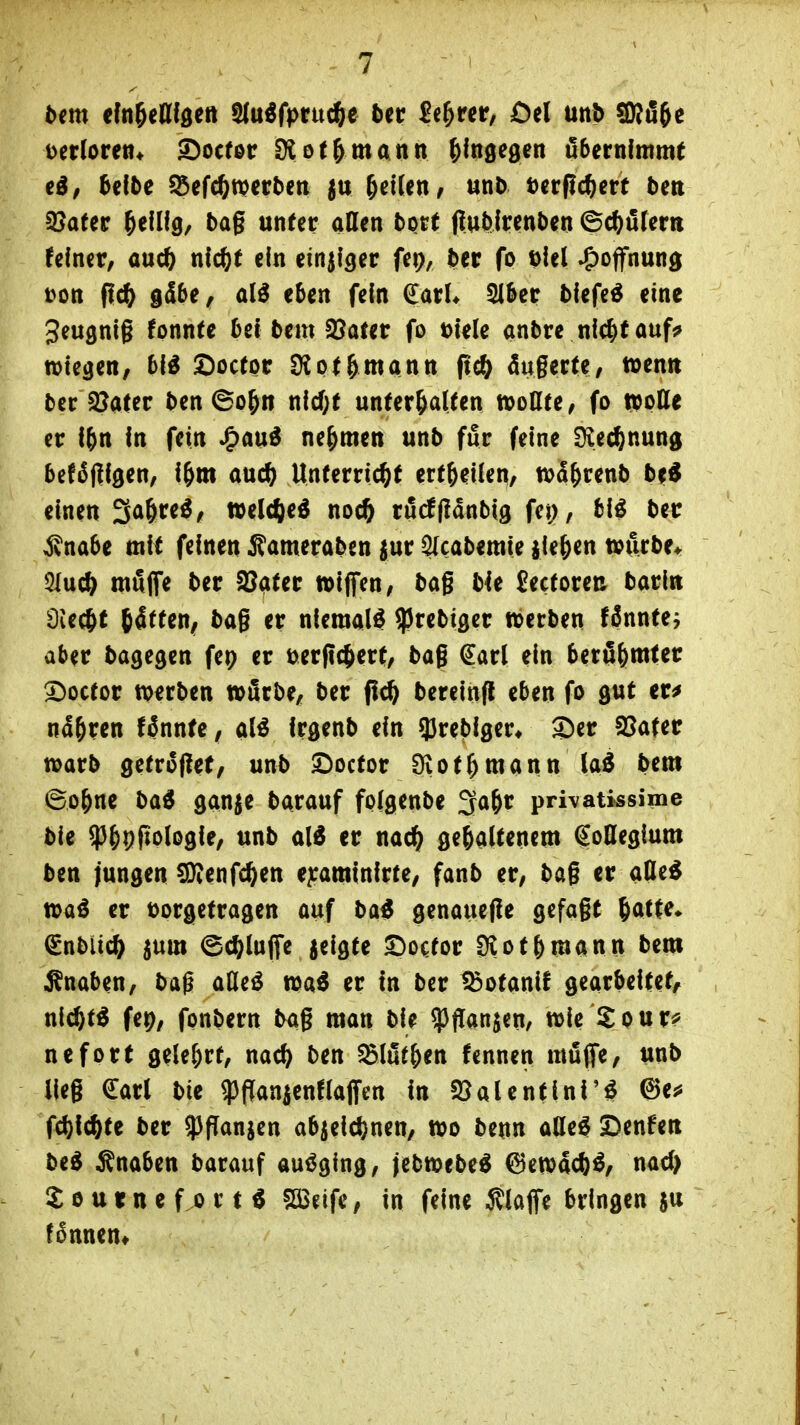 bm dn^eUfgett $(u^fprud&e bn £e^rcr, Oel mb SBü^e Derlorett* ©ocfoc SXot&mann hingegen übernimmt ed/ Mbe ^i(d)mvbtn ^^((tt/ un^ utfid^m bm 9?afer Tellig, bog unter ollen bort fiubtrenben ©c^ölern feiner, ouc^ md)t ein einziger fep, Ht fo t)lel Hoffnung t>on f{c^ g^b^f eben fein daxU ^ber blefe^ eine Seugnlg fonnte bei bcm SJofer fo m'elc onbre nlc^fouf^ wiegen, bl^ Soctpr Ülot^monn fid) dugerte, twentt ber Später ben ©o^n nld;f Unterkotten wollte, fo »otte er l&n In fein Jgm^ nehmen unb für feine Üiec^nung bef^fllgen, l^m ouc^ Unterricht ert&ellen, tt>5&renb be^ einen So^re^, »el^eö noch rörfflonbig fci), fcl^ ber ^nobe mit feinen i?omeroben ^ur ycobemle iie^en würbe* QlMiS) möffe ber 3?oter wiflfen, bog bit fectoren borirt Üiec^t (4tten; bog er niemals ^rebiger werben fdnnte, aber bogegen fep er üergcjert, bog €orl ein berii^mter 2)octor werben wörbe, ber flc^ berelnfl eben fo gut er^ nd&ren f^nnte, M Irgenb ein q3reblger* ®er 93oter worb getroflet, unb I)octor Ülot^monn lo^ bem ©o^ne bo^ gonje borouf fplgenbe ^a^v pri\atissime ble ?)&pfiologle, unb ol^ er noc^ gegoltenem Kollegium ben jungen ^enfc^en e^romlnlrte, fonb er, bog er oQe^ woö er tjorgetrogen ouf bo^ genouefie gefogt ^ott^» (gnbüc^ jum ©c^luffe jelgte S^o^or 3lotbmann bem iSnoben, baß oQe^ wa6 er In ber ^otonlf gearbeitet, nlc^t^ fep, fpnbern bog raon ble ^ffanjen, wie Spur?' nefort gele(;rt, noc^ ben ^löt&en fennen mßflfe, unb lieg €orl bie ^flonienfloffen In 25aUntlnf'^ ©e^» fd){chte ber ^fTonjen objelcf)nen, wo benn olle^ Denzen be^ ^noben borouf ausging, jebwebe^ 6ewac()^, nod> £ 0 tt t n e f 0 r t ^ SÖJeife, in feine Äloffe bringen in fonneut