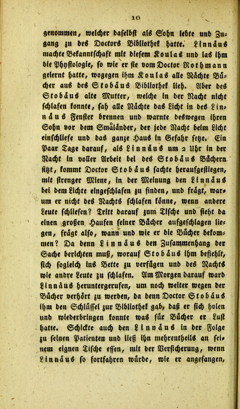 lO gang stt be« £)octor« S3l5(lo(5e( ^atte* ßlnnau^ machte95efanntfc^aft mit bfefem Äoula^ unb laß l&m bfe 93§9(!o(o9fe, fo flofe er f!e t)omSoctoc Övof^mann gelernt M(e, ttjogegen tf)m Äoula^ atte iRScftte fbii^ c^er au6 be^ ©tobauö 33i6llot^ef lle&* 5(6er M ©(o6duö aUe sjRutfcr, welche In ber ^Sla^t nl^t WaUn tonnU, fa^ aße S^dc^te baö Sic^e in beö ^in* n d u ö Senffer brennen unb warnte be^megen i^ren ©ojtt öor bem ©maldnber, ber jebe aRac(;t beim 2id)t einfc^Uefe unb bai ganje J^au^ in @efa^r fege« €in $aar Sa^e barauf; Sinndu^ um 2 H^r in ber giac^t tn DoCfer Slrbeit bei be^ ©tobdu« Söflc^ern. a^t, fommt £)octor ©tobdu« fachte ^eraufgefliegen/ mit (irenger CDiienC; in ber 0)2einung ben Sinn du« bei bem Sickte eingefc^iafen )u finbtn, unb frdgt/ n>ar# um er ntc^t be« SRac^t« fc^iafen ffnne/ tpenn anbere Seute fc^Iiefen? Sritt barauf jum Sifc^e unb fte^t ba einen grogen «Raufen feiner Söflc^er aufgefc^lagen (ie^ gen, frdgt dfo, wann unb wie er bie 93i5c^er befomi? men? benn Sinn du« ben S^f^tumen^g ber ©ac^e beri<^tett mug, worauf ^toban^ i&m bepe^ft, flc^ fog(ei(^ in« Sette $u t)erfilgen unb be« S^ac^t« wie anbre Seute $u fc^lafem ^m fO'iprgen barauf warb ^inndu« ^eruntergerufen, um noc^ weiter wegen ber ^BiSc^er ber&Srf ju werben, ba bennSoctor ©tobdu« i^m ben ©(feluflfel $ur ^Ibliot^ef gab, baß er pcö Idolen unb wieberbringen fonnte wa« für ^ä^er er £u|! Uttu ^^Idtt auc^ ben ? f n n d u « in ber golge ju feinen 93atienten unb lieg i&n me^rent^eil« an fei# nem eignen ?;tfc&e effen, mit ber ^Berft^erung, wenn ^inudtt« fo fortfahren wörbe, wie er angefangen,