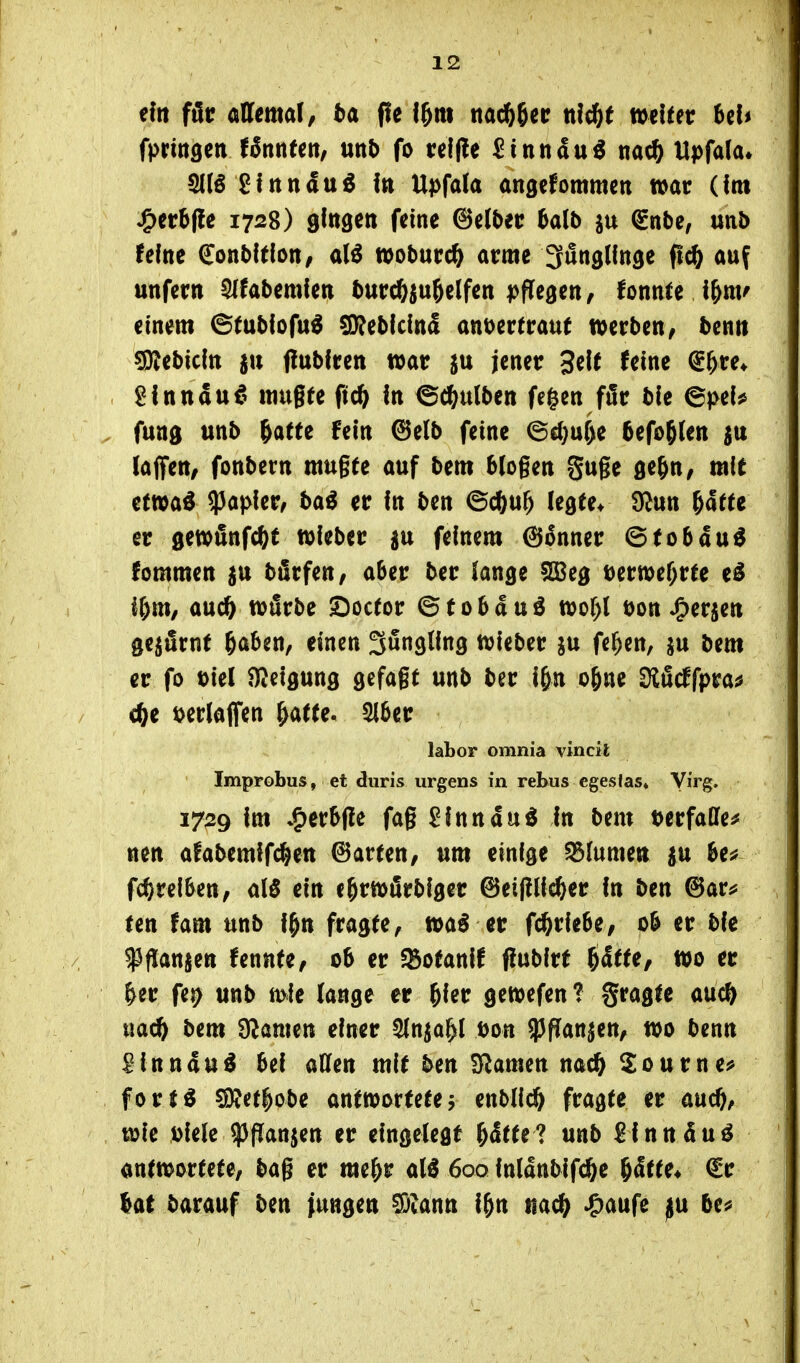 tin f&t aUemal, ba f!e l^m ttac^getr nfc^t meidet UU fpringcn UnnUn, unb fo t:el(le 5inttdu^ na* Upfala« glnnduö i» Upfala angcfommcti war (Im ^cr^ffe 1728) gfngen feine (Bübn balb ju ^nbe, unb feine Sonbltlon/ mbnvd) arme ^unglfnöe fl* auf unfern 5(fabemfen turcöju^elfen pffegen, fonnte einem ©fubfofu^ ^^bklnä ant>ertraut werben, benn CDJebicItt ju flubfren war ^u jener 3eU (eine @^re* 2innau€' mu§fe ftc^ in ©c^ulben fe^en fär ble ^pcU funs unb ^atte fein 6elb feine @cl)ur)e 5efog(en (ajfett/ fonbern mugte auf bem blogen guge ße&n, mie ttm^ ^apkv, bai er In ben ©cftu^ legte* Ü^un Httt er gewönfc^t wIeber ju feinem @5nner ©tobau^ fommen $u bürfen, aber ber lange fO^eg mti>ef)vH e^ if)m, aucö wfirbe SDoctor ©tobduö wof)l öon J^erjen Q^&tnt ^aUn, einen Jüngling wieber ju fe^en, ju bem er fo öiel HJeigung gefagt unb ber i&n o&ne Slficffpra^ cfte t>erlaflren ^atu, 5l6er labor omnia vincit Improbus, et duris urgens in rebus cgeslas* Virg. 1729 im J^^vHt fag £lnnd«ö In bem DerfaOfe^ nen afabemlfc^en (harten/ um einige Blumen p hu fc^relSen, M ein c&rwfirbiger @ei(!lic&er In ben ^av^ Un tarn unb l^n fragte, wa^ er fd^rlebe, o& er ble ^flanjen fennte, ob er SBotanll ffubirt 6ä«e, wo er &er fe^ unb mIe lange er ^ler gewefen? fragte au* ua* bem ÜZanten einer ^n^al^l Don ißfian^en, wo benn ^Inndu^ bei aUen mit ben tarnen na*^ourne^ fort^ 59?et|obe antwortete j enbll* fragte er au*, wie Diele $|7an$en er eingelegt ^dtte? unb ^inndu^ antwortete, bag er me&r al« 6oq lnldttbif*e §dtte* €r (at barauf ben jungen ^vann i^n na* ^aufe j^n