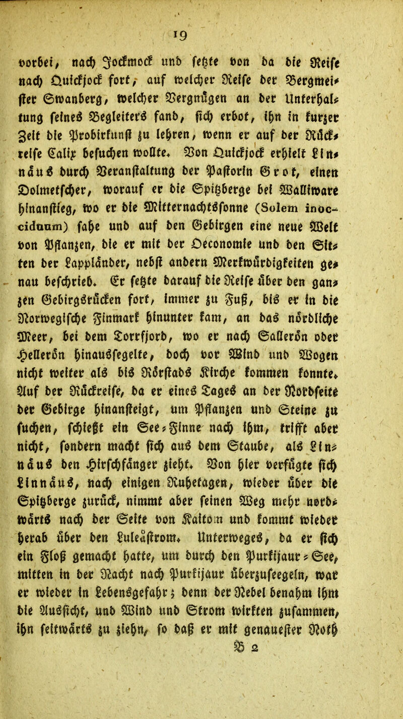 i>ovM, md) ^odPrnoc! unb fegte Dort 5a bie «Reife nad) öufcfjoc! fort, auf melj^^er Steife ter ^Ber^mei«^ (!et? 6njan5erö/ tt>e(d)eir S^ergnilgen an bat ilnUv^aU fung feinet tb^^UiUt^ fanb, fic& er&oe, i&n in futr^ec gelt ble ?Jrobirfun(J |u le&ren; wenn er auf 5er tüMf reife €a(t^: befuc^en müte, 33on Öuldjocf er&felt Jlrt# nau^ 5urc^ S5eran(!alruttd 5er «paftorfn ©rot, efnett JDolmetfd&er, ttjorauf er bie ©pigberge bei SßaKiwar^ ^inanliieg, foo er bie Sr(t«ernad)töfonne (Solem inoc- cidaum) fa&e unb auf ben ©ebirgen eine neue Sßelt i)ort ?5(Ianjert, bie er mie ber C^conomfe unb ben &u ten ber ^applanber, nebfl anbern S3?erftt)firbi0Feiten äe# nau befc^^rieb* (Sr fegte barauf bie Üteife fiber ben gan? jen 6ebirgörö(fen fort, Immer ju gug, biö er In bie D^ormegifcfte ginmarf hinunter fam, an ba^ n^rblic^e SDieer, bei bem Sorrfjorb, töo er nacö ©afleron ober ^eller6n &inau6fegelfei boc^ öor SSInb unb Sogen nic&t welter hii dxStfiab^ ^lrc()e fommett ronnte* S(uf ber Üifidreife, ba er eineö Sage^ an ber Sßorbfeit^ ber ©ebirge ^ittönflelgt, um $|Iattien unb ©teine fu^en, fd^ießt ein ©ee?ginne nac& l^m, trifft obetJ nic^f, fonbern macbt fid) auö bem ^tawU, alö Sin? ttau« ben ^Irfc^fdnger jte^t* !öon ^ier tjerfugte fic& Jlnttdu^, uad^ einigeni)vu&etage«/ wieber über ble ©pl§berge ^nvM, nimmt aber feinen Söeg me^r mtbf toävt^ m6) ber 6elfe Don iJaltoiu unb fommt wlebe^ ^erab über ben SuleSfirom* Unterwegeö, 5a er pc?) ein gloß gemalt ^atte, um bur^ ben ipurfijaur ?©ee^ mitten in ber dladjt md) q3utfijaur fiberjufeegeln, mt er wieber in Jebenögefa^ri benn ber üJebel benahm i&m bie «Huöfic^t, unb 2Binb unb ©trom tioirfteri ^ufammett/ i&n feitwart^ aie^n^ fo bag er mit genawe|?er 9?at§ m 2