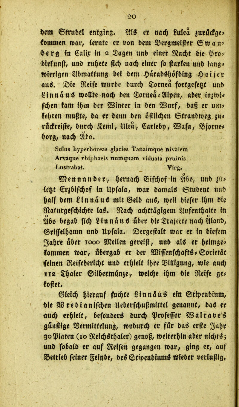 Um ©frubel enfgftrg* ^li er ßulea ^nvM^u lommeR mv, lernte et t>on bem S3crgmci(?er (^tvan^^ 6e r g In €a(i?: in 12 5:a9en unb cln^c ^a6)t bie^^ro^ bicfunf!/ unb ru^cfc flc^ m6) einer fo j?atfen unb lang^ töierigen 2(bmaftung bef bem Jp>arab^§5fbln3 ^oiin au^. ^le Metfe würbe burcö Sornea ftyvtQtft^t unb ?lnnaui »oCfte r<ic^ ben Sornea^j^Kpen, aber insmf* fc^en (am i^m ber SBinter In ben 5Burf/ ba§ er mu fe^ren mugte; ta er tenn ben ^Itllc^en ©tranbmeg ^nt vödreifle, burc^ 5veml, UleS/ €ar(ebp, ^afa, Björne«» ^orö/ nacö dt'o» Sölus hyperboieas glacies Tahaimque nivalem ' Arvaque rhiphaeis numquam viduata pruinis Lustrabat. Virg» S0?ennanbery ^ttm^ 53tf($iyf In 5f6o, unb in^ U^t (lnb\fä)of in Upfaia, war bamalö ©tubent unb ^aif bem ^Inndu^ mit @e(b aiiß, well biefer i^m bie SRatursefc^icfrfe la^* ^Sla($) achttägigem ^lufent^alte fn ^60 begab (ic^ Sinndu^ über biei^rajecte tiod)2i(ant); ^riffel&amn unb Upfala» ^ergejlalf war er in biefcm 3a6re über 1000 ^dUn gereift; unb er ^eimge? lommen war, fibergab er ber 5ßi}ijfenfcöaft^#6ociefaf feinen Üieifeberid)t unb erhielt if^re ^Biöigung, wie auc^ 112 J^aler ©llbcrmänie/ weld&e t^m ble Dielfe ge^ foflef* Bleich hteranf fuc^fe ^itindü^ ein ^tlpcnh'mm, tie ^rebianlfchen Ueberfc&ugmlftel genannt, ba^ er auch erhielt, befonber^ burch ^rofeflfor 5S5alraü€^^ gfinflige 58erm{tfelung, woburch er für ba^ er(?e 3af)r 5o5)(aten (10 Oieichöthaler) genog, weiterhin aber nichts; unb fobalb er auf Sleifen gegangen war, ging er, auf betrieb feiner Seinbe, M ©tfpenbium^ wfeber t)erlu(?igt