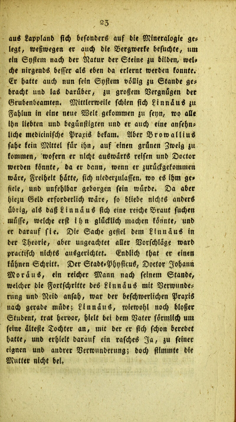 ani Upplanb fid) 6efonber^ auf blt ^Oiftteröfcgfc gc^ legt, wegwegen er aucft t)le $25er0t»erfe 6cfuc6te, um ein ©pflem nac^ ber Ö^atup 5cr ©teine ju bilbeU/ »el* ö)^ nirgenbö beff^r al6 eben ba erlernt »erben fonnfe* €r Httt and) nun fein ©p(?em öoHfg ju ©tanbe ge^ bracht unb laö baruber, ^u grogem SJergnögen ber ©rubenbeamten* ?Q?i«lern)eife fc&len fid) 2innäxi^ ga^lun fn eine neue SBelt gefommen ju fepn, tco alle l()n liebten unb begunffigten unb er auc& eine anfe^n^ Uc^e mebiclnlfd)e ^^ra^iö befam* Slbcr ^BrowalUu^ fa^e lein ^itui für i&n, auf einen grönen 3^^^d fommen, wofern er nic^t au^mdrf^ reifen unb öoctor »erben !6nnte, ba er bann, wenn er ^urucfgefommen wdre^ grei^elf ^dtfe, pd? n(eber5ulajTen, m e^ i&m ge^ fiele/ unb unfehlbar geborgen fein würbe* ©a aber l)le^u @elb erforberlic^ Ware, fo bliebe nld}t^ anber^ übrig, al^ bag ^Innau^ pd) eine reiche ^rauf fuc^en mfiffe, welche er(! i () n glödllc^ mad)en fonnU, unb er bar auf fle* Sie ©ad)e gefiel bem £lnnau^ in ber ^f)eorle, a^er ungeachtet aEer Cßorfc^lage warb pracfifd) nlc^t^ auögericfetct* (Snbllc^ l^at er einen fö5nen ©cferltf. J)er ©tabt#$&pfjcu^, S)oc^or ^o^ann SJiorau^, ein reicher SDJann nac^ feinem ©tanbe, weld)er ble gortfc^rltfe be^ ?lnnau^ mit ^erwunbe^ rung unb !Relb anfa^, war ber befeftwerll^en ^ro^l$ na* gerabe wubej ?lnnduö, wiewohl noc^ blogec ©fubenf, trat ^eröor, ^lelt bei bem ^aUv flrmllcö um feine dlteffe 2o(i&ter an, mit ber er fid) fc^jon berebet &atfe, unb er&lelt barauf ein rafc^e^ 3a, au feiner eignen unb anbrer fBerwunberungj bod} (ilmmfe bie f0iUtter nicht beU