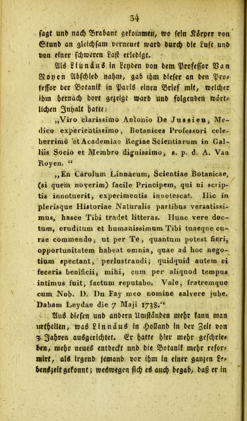 fagt unb nad) 55rö6onf gefotnttictt; m fein 5t6rper t»on' ©mnb an gleic^fam t>ern€uet tvarb burc^ b(e ^uft unb t>t)n einer fd;n)mn £a(! erlebigt» ^ «Hl^ ^fiin4u6 in £ei?ben Don bem 93rcfeifor 25an 9iOi)eh 5i6f(<)(eb na^m, gab if)m bfefer an ben ^tof feflfor Der ^otanif in ?}ariö einen ^rief mit, ttjeid)ec ibm 6erndc^ bort 9^J«iö^ w^rb unb folgenbeti n)5rt? i^c^)en 3n^alt &afte: 5,Viro ciarissimo Aotonio De JussieB^ Me- dicQ experiehtissimo, Botanices Professori cele- berrimd 'et Academiae Regiae Scientiarum in Gal- liis Socio et Membro di^nissimo^ s. p. d, A, Vaa Royen.  „En Cäroltim Linnaeum^ Scientiae Botanicae, (ßi quem növerim) facile Principem, qui iii serip- tis innoluerit, experimentis innötescat, Hic in plerisque Historiae Naturalis partibus versatissi- mos, basce Tibi traclet litteras, Hunc vere doc- tam, eruditnm et humaiiissimum Tibi tuaeqoe cu- rae coramendo, ut per Te, quantum polest fieri, opportunitatem habeat omnia, quae ad hoc nego- tium «pectant, perlustrandi | quidquid äutem ei feceris benificiij mihi, cnm per aliquod tempus intimus fnit, factum reputabo» Vale, fratremque cum Nob. D. Du Fay meo nomine salvere jube. Dabam Leydae die 7 Maji 1738/* 2Iu^ biefen unb anbern Um(?dn.ben me^r fann man urfRellin, tra^ ßinnduö in ^oUanb in ber Seit ton 3v 3a&ren ausgerichtet* €r ^atte &(er me&r gefd^rie^ ben, me^r neueS entbecff unb bie ^ofantf me&r refor^» Wirt, als irgenb j^manb t)or i^m in einer ganzen ^»S^eitgefonnf j weswegen ftc^ eS auc^ ^ega^ bag er in