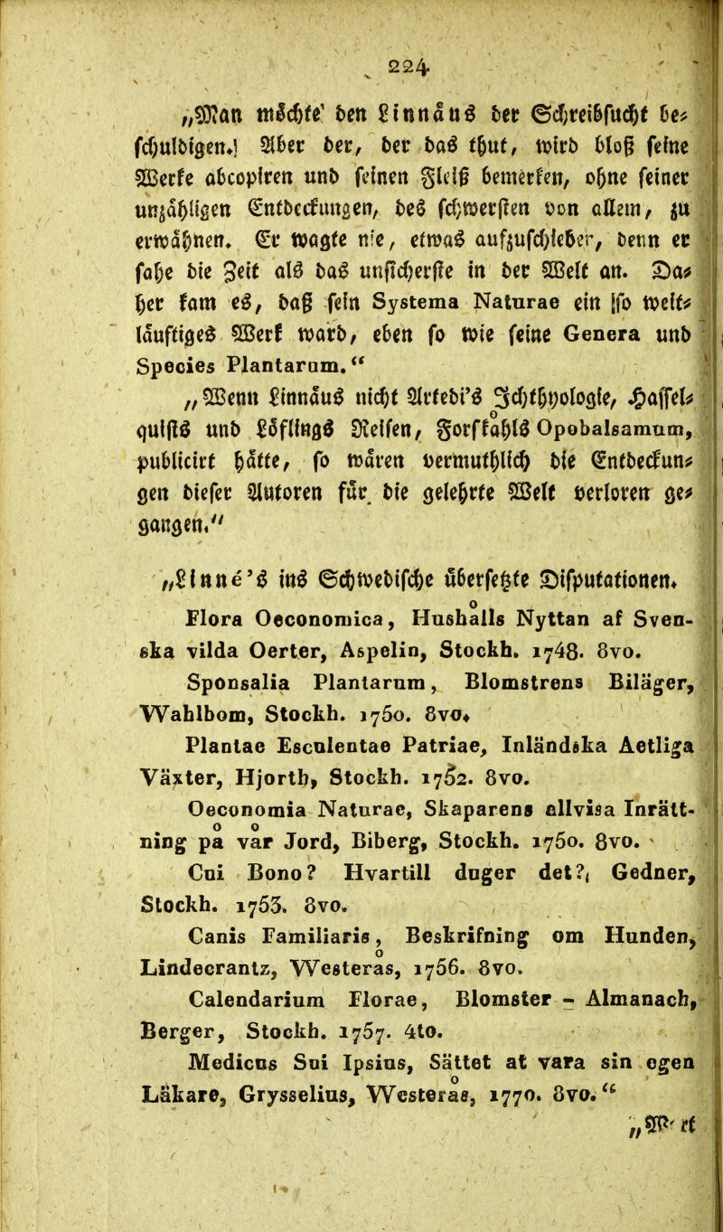 fd)ulti9en*5 SJbet: t)ei:, t)cr baö t&ut, tvirb Mog fefne sißerfe abcopfrc« unb feinen glcig Semerfett, o5ne feiner uRsa^^tgen €*ntbe(futtBen, te^ fd}i[^?ecl!en tJon allem, ema&nen* wogte nie, etm^ awf^ufdjkUr, Denn ec fa&e bk 3ei( ölö ba^ unfidjerfle in ber SßeU an. ^etr fam e^, bag fein Systema Naturae ein [fo mlU lauftige^ SBerf tvarb, eben fo n>ie feine Genera mb Speeles Plantarum. „5[Bettn Sinnauö nic^t 5(vfebi*^ S^^t^DoIogie, J&öflfel^ qulflö unb ^6flin3^ Dieifen, gorffa^lö Opobalsamum, publicirt ^dtte, fo tüaven Dermut&lic^ bie ^ntbe(fun^ gen biefet Slntoren für bie gelehrte fSele verloren sangen« /,£lttne'^ ittl ©c^mebifc^e tl6erfegfe Sifputöfionem o Flora Oecononnca, Hushalls Nyttan af Sven- ska vilda Oerter, Aspelin, Stockh. 1748. 8vo. SpODsalia Planlarum, Blomstrens Biläg^er, Wahlbom, Stockh. 1760. 8vo* Plantae Esculentae Patriae^ Inländska Aetli^a Växter, Hjortb, Stockh. 1752. 8vo. Oeconomia Naturae, Skaparens fillvisa Inrätt« o o ning pa var Jord, Biberg, Stockh. 1750. 8vo. ^ Coi Bono? Hvartill doger del?< Gedner, Stockh. 1753. 8vo. Canis Familiaris, Beskrifning om Hunden, o Lindecrantz, Westeras, 1766. övo. Calendarium Florae, Blomster Almanacb, Berger, Stockh. 1767. 4to. Mediens Soi Ipsins, Sättet at vara sin ogen Läkare, Grysselius, Wcsteras, 1770. 8vo.