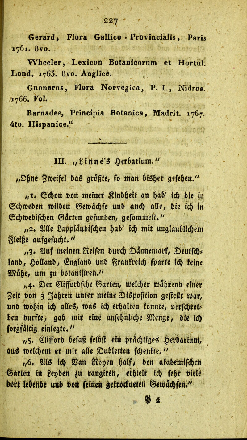 Gerard j Flora Gallico - Provincialis, Paris 1761. 8vo. Wheeler, Lexicon Botanicornm et Hortul. Lond. 1763. 8vo. Aöglice. Gunnerus, Flora Norvegica, P. I., Nidros. /I766. Fol. Barnades, Principia Botanica, Madrit, 1767. 4to. Hispanice.*^ III. „^fnne'^ J^er^adum. ff Sweifcl 5aö fltoßfe, fb man btö^cc (jefe^en/' //Ii 6d&ott t)ott mcttict Slnb^eie on ^«6' lc& ble in ©df^ttjebcn »ilbett ©cmdcftfe unb au(^ ade, bfe ic(} In ©c(^»cbifd;en ©arten gefunbcn, gefammeff* /,2* SlCfe ^appldttblfc&en ^ab' IcO mft un3(aublld;dn aufgefu^f.'' „9* 2Iuf meinen Sleifen burc^ s:)anttematf, Deutfc^^ tanb, ^oHanb, (gn^lanb unb granfrelc^ fpatte \^ feine SRü&e/ um bofanipcen«'' „4» 5)ec €(ifforbfd)e ©arten, «jelcfe^r tt^agirenb einer §eit t)on 9 ga^rett unter meine 5^iöpofifion sepeßft xöox, unb wo^in ic& aßeö/ waö ic^ er&alten fonnte, ^^t\6)Ub fcen burffe> gab mir eine anfef)n(ic^e ^TOenge, bie fc& forgfdltig einlegte*'' /,$. eillforb befag felbfl ein praifttigeö »^ecbarmm, ^ tx\% ftjcic^em er mir aHe SDubiettett fc^eiiffe* ' „6» WA \^ S5an Stöpen §aif> ten öfabentifc^en ©arten in Sepben ju rangireh/ crSietf i^ fe|r biete bött IgJertbif iittb ^0tt feinen g^tröcfnetett ©^njac^fettv''