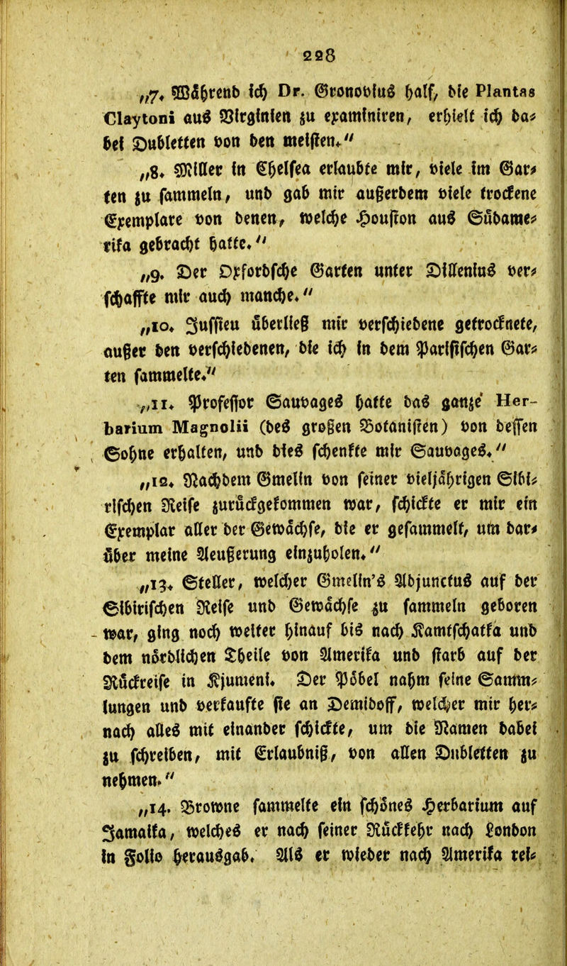 ffj, SBÄfercnb fc^ Dr. ©ronoöluö %(x% Me Plantas Claytoni aui^ SJlrgltifett e^:amfnircw, erhielt ic^ ta^ ^ef SttMetten üon b^rt meljlen* ,,8* ^Oildec ftt g^elf^a zt\<x\xUt mfr, tJtele Im @ar^ j ten fammeln/ unb gab mit augerbem Diele tro^ene €pemplare Don beneii, welche ^oufton au^ ©öbame*' | ,fg, Dyforbfc^e harten unter SiCfenfu^ f^affte mir au«* mancfte* „lo, Suffieu fiberlleg mir Derfi^iebene gefrocfnete, | ouget ben DerWebenen, bfe in bem ?)arlfifc^en (5)ar^ tctt fammelte* f,iu ^Jrofefior ©auDage^ ^atu hai gattjc Her» barium Magnolii (M grogen Söotanifren) Don bejfen 1 ^ ©o^ne crßalten, unb bleö fcftenfte mir ©auDoge^* ,fiQ^ SJac^bem ©melfn Don feiner Dteljdf;rt3en ©IM^ rlf^en 3fleife juräcfgefommen war, fc^iclte er mir ein €yemplar aller ber ©etDdc^fe, bie er gefammelf/ um bar^ aber meine Sleugerung elniuf)olen* ©teßer, tDeld)er 6mctln'ö 5lbjuncfuö auf ber ©lbirifcf)en Seife unb ©ewdc^fe fammeln ßeboren -mr, ging noc^i tDelter ()lnauf biö nac^ 5?amtfcöatfa unb ,| bem nörbllcöen S6etle Don SlmerÜa unb (!arb auf ber ! SlS(lreife in 5fjumenU £)er $66el na^m feine ©amtn^ \ lungen unb Derfaufte pe an J^emiboff, weld^er mir ^er^ nacl) aUe^ mit einanber f<bidu, um bie 151mm babef . jtt {(^reiben/ mit ^rlaubnigy Don aHen Snblette« ju nehmen. „14. ?3rotDne fammelte ein fcfeSneö Herbarium auf 3amalfa, tDelcfteö er nac^ feiner fKudU^t naö) jonbon In goHo ^erauögab» SIU er tvleber nac^ SImerifa tel^
