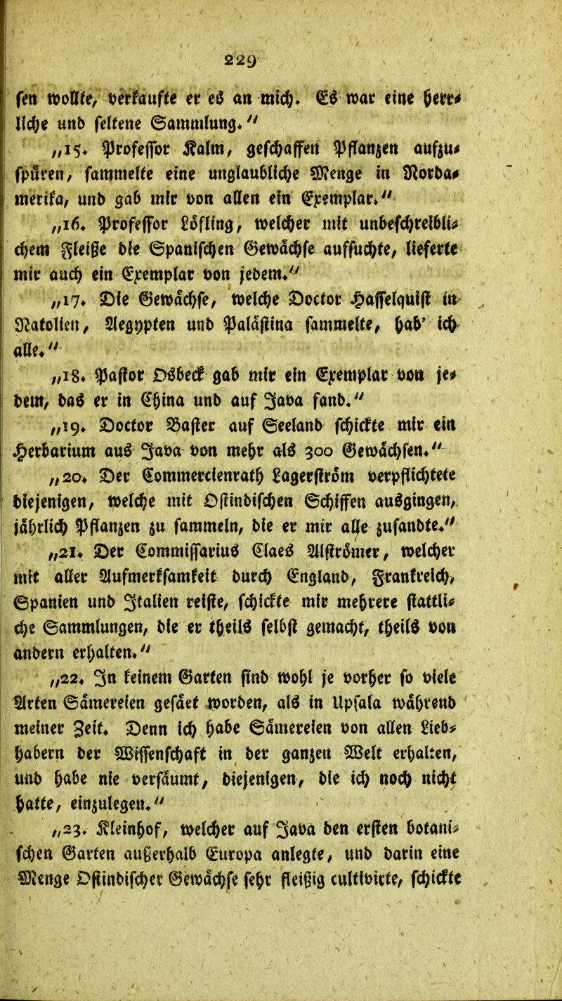 fett tt)oia[te> mtmfte er ati mic^* €^ war eine 5err^ lld)^ mb feltme ©ammlun^* . ^ ,,i5* ^rofeflfot: Äalm, gefc^affett ^flan^m auftu* fpilren, fammelfe eine «ttßlau6(fd}e ?0?ett3e m 2Ror5a# merifo, unb ö^^^ m(r tjoti attert ein ^j:?mi>lar* „i6* 9)rofe|fcr UUm, welcher mle un^efc^rel6(u c^em gleige t){« ©panffeftett Setpdc^fe auffud&(e, lieferte mir ouc^ ein ^pmplat t>on jeDem* /,i7* SDie (!5ett>dc&fe, »el^e ©octor ^ajfe(qui(l irt> Dlatolieit/ ^e^ppten utib ^aldfiina fammeRe, ^ab' ?)apor D^6e^ 0a6 mit ein ^^emplar öo» je* l)em, ta^ er in ^^ina unb auf ^a\ya fonb/' „i9» 2)octor 55o(ler auf ©eelanb fc^id^te mir ein j^erbarium au^ 3at)a uon me^r 300 @en)dd)f<n« „20, S^er €ommercienrat& Sagerffrom uerppidjtele Mejentgen/ welche mit Offinbifc^ien ©c^ifen auößingen/. |d()rlicft ^Jpan^en ju farameln, bie er mir aCfe jufanbte*'^ ,f2U ©er €ommi(fariu^ €(ae^ Sllflrdmer, »clc^)er mit aßer SJufmerffamfeit burcft (Englanb^ granfrelc^? ©panien unb ^talim rel(!e, Wdtt mir mehrere ^atüu dj^e Sammlungen, bie er t^tM fel6p ^ma^t, t^^iW t)o» onbern erhalten» „22, 3n deinem ©arten f(nb wo&l je t)ar§er fo t)iele Slrfen ©dmereien gefdet »orben, al^ in Upfala tt)d&ven5 meiner geit» Senn iö) ^abe ©dmereien t)on allen £ieb# 5a6ern ber SBfflfenfcftaft in ber ganzen SBelt erljalten/ unb öabe nie t)erfdumt, biejenigen, bie ic& nocö nic^^t tatte, einzulegen* „23. ^tlein^of, mlc^er auf 3at)a ben erpen botanij^ fcfem ©arten außerhalb (Europa anlegte / unb hatin eine SJicnge DPinbifd^ec ©ewdc^^fe fe&c fleigig culttbicte, fc^icftc