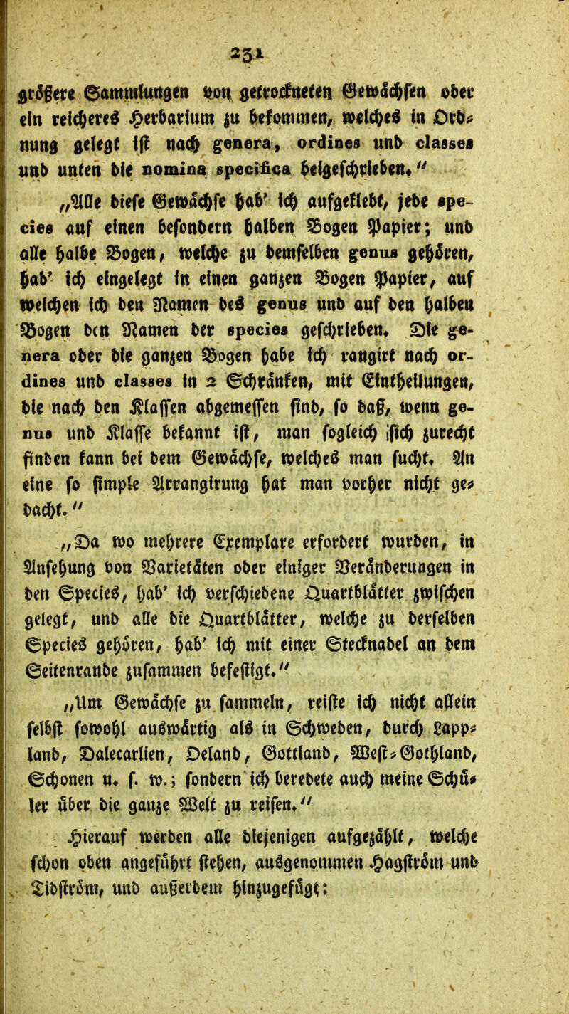 I ' 231 ein (ei($ered «Oe^^^^^^t^ frefornme»/ tt>elc^ed in £)t;&^ nund gelebt If! na^ venera, ordines unb classes Uttb unten 5{e nomina specifica h^\^^\^t\^^^Vik ** „^ße tiefe ©ewac^fe Jab' fc6 oufaeflebf, jebe spe~ cies auf einen befonbern b^^l^^u ^ogen $a))ier; unb aHe ^albe Sogen; xatX^z %\x bemftlben ^enus ge^fren^ ^ab' Ic^ eingelegt in einen ganzen Sogen Rapier ^ auf loelc^en ic() ben tarnen be^ genus unb auf ben (;alben %^%iXi b(n IRamen bec ^pecies gefd)tleben» S^ie ge- nera ober bie ganzen Sogen b^be ic^^ rangirt nac^ or- dines unb classes in 2 ^cbtanfeU; mit ^int^eilungeri/ bie nac^ ben klaffen abgemeflfen pnb, fo bag, loetm ge. »US unb 5^(affe befannt if!; man fogleic^ [ftc^ iurecbt ftttben fann bei bem 6ett)dci)fe, welc^jeö man fud)t* Sin eine fo jimpk Slrrangirung 6af man Dor&ec nic^f ge^ ba*t- „Sa tt)o mehrere €^:emp(at:e erforbert wuvben, in Slnfe^ung bon 3Sarletäten ober einiger 53cr5nberungen in ben ©pecie^, ()ab* ic^ t)erfci)iebene Üuartbldtretr itpifiiften , gelegt/ unb aOe bie öuartblatter, welche berfelben ©pecieö geboren, ^ab' \6) mit einet* ©fednabet an bem ©eitenranbe jufammcn befefiigt* „Um ©ewdc^fe fammeln, veiffe ic^ ni^t aKein felbfl fowo^l auswärtig alö in ©c^n^eben, burd) £app^ lanb, S^alecarlien, Delanb, ^ottlanb; sSJefl^^otblanb, ©c^)onen u* f. tt).; fonbern i(^ berebete auc^ meine ©c(?fi^ \%x über bie gauje SBelt jn reifen* Jpiecauf werben aUe blejentgen aufgeja< t»elcbe fd)on oben angeführt ßeben, aufgenommenJj^^gMm unb i-Sibjlronv unb augerbem &in|ugeffig^: