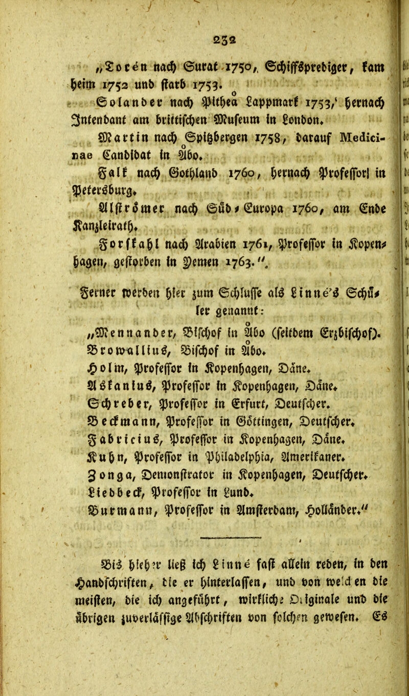 />5:oc^tt tta^ ©urat 1750/. ©elfiff^prebtöcr, tarn ^cirji 1752 unb ftath 1753. •' '^>h..* 6olattbetr nacft ^It&ea Sappmar! 1753/^erttac^ 3neenbant am biirtifcfectt §D?ufeum In £cttbott» Gattin nacö Spigberö«« 1758/ darauf Medici- nae ^anMbat in ^bo, gal^ nac& ©ot&lanl) 1760, ^ernac^ ^vofefibrl m Silffrimer nac^ ©öt>^ Europa 1760, m €nl)e gorffa&l nac6 Sirabim 1761, iprofeffor In Äopcn^ 6^3««, öcf^orben In fernen 1763. gerncr werben ^ki: jum 6cJ)(ujfc ate Slnne^^ ©c^i!^ [et; genannt: ;,^ennan5er, ^IfcOof ht äöo (felfbem €ri6lfc&of). ^romalUu^, 5öifcöof in ^6o* j£)o(m, 53rofeffot In Äopen^agen, SDdne* 5löfanfuö, ^rofeffor In Äopen&agen, Dane* Gcl^reber/ 53rofe(Toc In ^rfucf, 2)eutfd}er» Söedmann, 93rofe|Tor in ©otfingen, £)eutfc6er* ^abvicin^f ?3rofeffor in ^topen^agen, ©dne* Äu6n, ^rofeflfor in '53&ilal)e(p&ia, Slmerifaner» gonga, 5Demon|?ratoi* in Äopen&agen, 2)eutfc&en ^tebbed, ^vofe^ov In l^unb* ©urmann/ ?)rofeflor in 2lm(?erbam, ^oOanber* ^ii 6le&?f lieg Ic^ ginne fafi atteln reben, In ben ^anbfc^riften ^ t(e er ^(nterlaffen, unb tjoh tveld en bie weiften, bie id) an^efu^re, w\vUi(Ji)i Difginale unt^ bie Ibrisen iut>etldfffäe ^^fc&riften t?on fold^n gewefen»