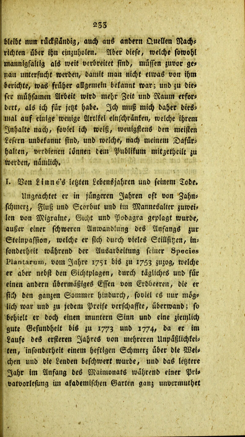 hUlU nm xMfiänbiQf a\xd^ au^ anhm üueKcn 9lad&^ tlä^ten ö6er i^n ein^u&olen* 2t5cr biefe, tt^eldje fowogl ntannfflfaütö a(ö ttjeit t)er5reitet ftn&, nifijTen juöor gc* nau «ttterfuc^f »erben, bami( matt nic^t etmai^ t>ott t^m Berichte, tvaö fd&er odgemeltt befannt war; unb bie^ fer mö&famen 2Ir5eit wirb mefer Seit unb iXaum erfor? ber(, alö tc^ für jegt &a5e» 3c^ mug mic^ bager bteö? mal ouf emfae ttjeuige SIrtffel c(nfcl)ranfen, n^elc^e l^xm Sn^alte nad), foöfel tc^ wefg, tt>etti9f?enö ben meiflen ^efcrn unbekannt ftnb, «nb tvelc^e, nac^ meinem £)afurjj fairen, D^rbtenen ipnnen tem ^u&lifum mit3e(l;eüt fcerben, ndmiicf;* .1. ^cn Slttne'^ legten ^e6ett^iar>rett unb feinem Sobe* ^ llngea(^fet er in jüngeren ^a^tm oft öon ga^n^ fc^^merj, §(ug unb ©covbut unb im ^Ö^anne^alter ^utt>ei^ len Don W^vaine, @id)t unb ^^Jobagra geplagt würbe, außer einer fc^weren SInmnblung be^ ^nfang^ jur ©teinpaffton, tt?eld)e er fic^ burc?^ üiele^ ©tißfigen, rfonberl)eit ttja^renb ber Sluöatbeitung fdner Spocies Plantarum, t>om 3a^re 1751 ^u 1753 jupg, Welche er aber nebjl ben @id}rplagfn, burc& tä^M}ei unb för einen anbern iJbermagige^ ^flf^n t)on Srbbeeren, bie er ftd) ben ganzen ©ommer ^inburd}, foulel e^ nur mog# I Ucö mv unb jebem g3reife tjerfdjajpe, äberwanb; (b ^e^ielt er boc^ einen muntern ©inn unb eine jiemlid? gute ©efunb^eif bi^ ^u 1773 unb 1774; ba er Im Saufe be^ er(ieren 3a&reö t)on mehreren Unpdglii^fei;* fen, infonber^eif einem heftigen ©c^merj über ble ^eu d)en unb bie ^enben befcf^werf würbe, unb ba^ legtere I 3a&r Im 5lnfang beö 5Diaimonafö wd&renb einer 93ri* ! oatDorlefung im afabemifd^en ©arten gan§ muvmnt^H