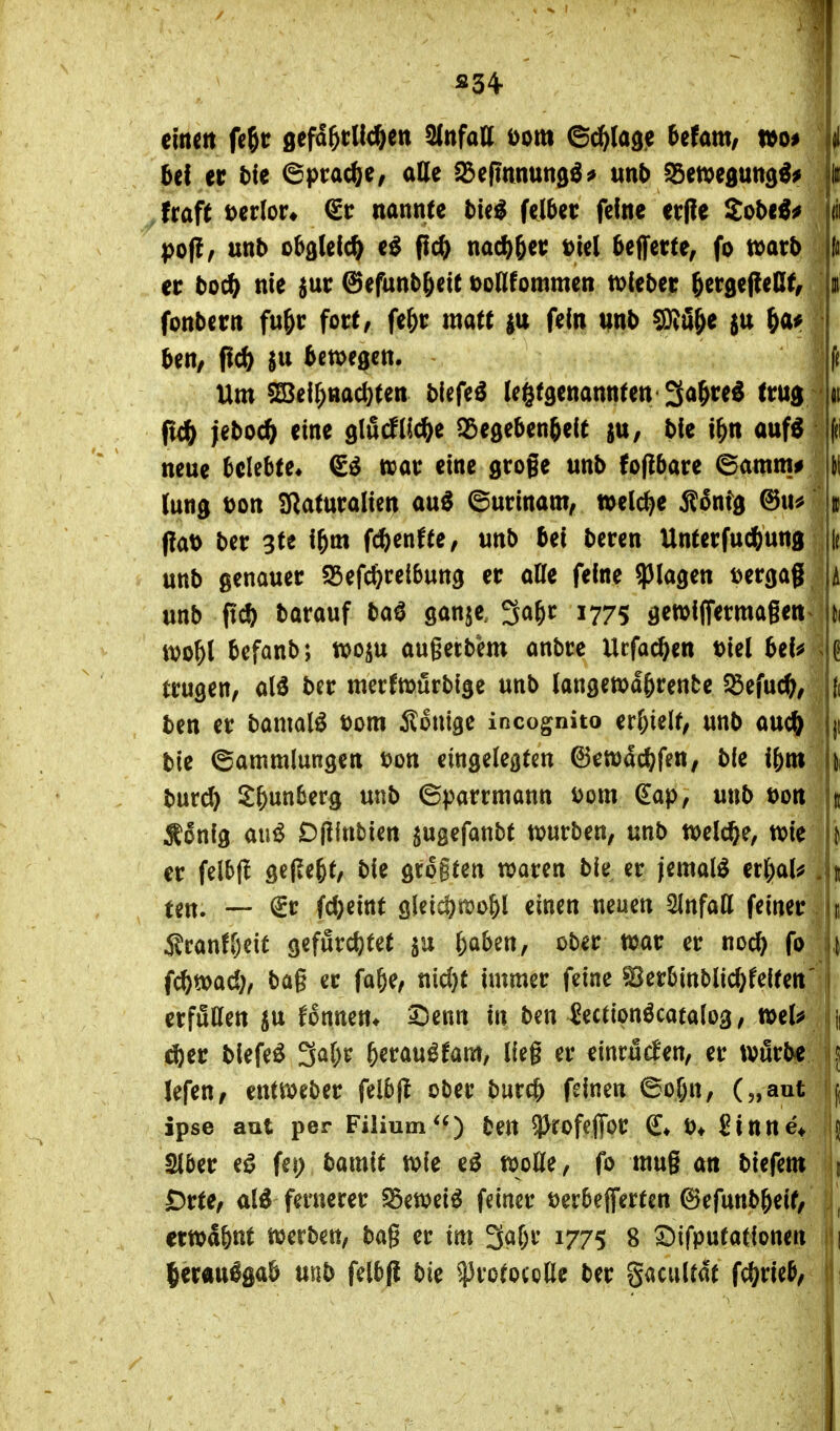 S34- einen fe^t sefd^rUc^en Unfall Dom @^(ad.e Utm, xtoi i Ui er t)fe ©prac^e, ade i)3eftnnttn0^^ mb ^mt^m^ii^ H fraft verlor* <Sc nannte l)ie^ felber feine er(!e Sob«^^ (ii po(l/ mb obgleich e^ fic^ nac^ger t>le( ^effette, fo n)atb er toc^ nie 5ur ©efunb^cit tonfommen tolibet ^ergeßeKt, n fonbcrn Mr fort, fe&r matt |u fein mb SRö^e ju ^ai? 5en/ bewegen. f( Um ^ei^nac(}ten biefe^ (e^tgenannten'^a^re^ trud nt fi(ft jeboc^ eine glucflic^e S^egeben^eit ju, bie i^n auf^ (ti neue belebte« €^ tvar eine gtoge unb foflbare 6amm# ti (ung Don SRaturalien au^ (Surinam, welche Äonfg @n^ » PaD ber 3te i&m fcbenffe, unb bei beren Unterfudftung ir unb genauer SSefc^^reibung er atte feine plagen Dergag A unb ftc^ barauf ba^ ganje, 3a^r 1775 gewiffermagen^ ii iDo^l befanb; tx>oju augetbem anbre Ucfac^en Diel bei^ trugen, M ber merfmürbige unb (angewa^rente $öefuc^, (i ben er bamalö Dom Äonige incognito erf)ielf, unb auc^ ji bie (Sammlungen Don eingelegten ©ewäcbfen, ble i&m ii burd) i^^unberg unb ©parrmann Dom (Eap, unb Don j Äonig an^ Dfünbien jugefanbt tDurben, unb tDelc^e, tDie j er felbfl gefleht, bie gtogten waren bie er jemals erl;aU | ^ ten. — <£r fcbeint gleidjnjo^l einen neuen Einfall feiner Iii fc^toad;, bag er fa^e, nidjt immer feine ^erbinblid^feiten' erfuHen su fonnen* 3Denn in ben Jectionöcatalog, mU \ ^er blefeö 3a()r ^erau^fam, lieg er einrücken, er tvflrbe ^ lefen, enttoeber felbfl ober burc& feinen 6ol;tt, („aut f ipse aut per Filium*«) ben 9^rofcffor ^« D* Sinne* I Stber eö fei) bmit tDie e^ tDoDle , fo mug an biefem 1 £)rte, al^ fernerer ^etveiö feiner Derbeflferten ©efunb^eif, , etwa&ttt merben, bag er im 3abr 1775 8 ^tfputationen || lerau^gab unb felbfl bie ^rotocode ber gacuUat ff^xM, \