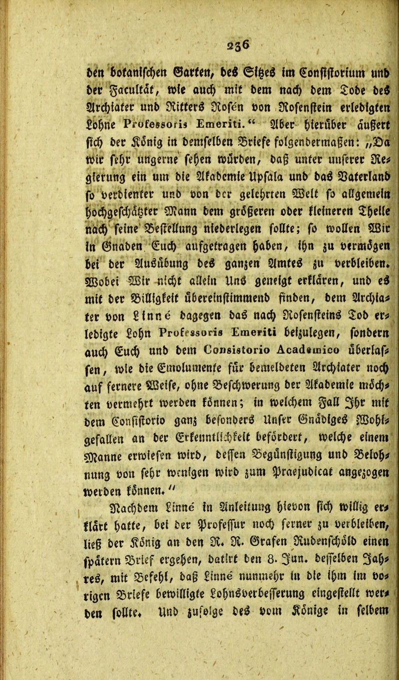 33^ Un totan\fä)m ^atUtt, 5e« ©f§c^ fm €onfi|!ot;ium utt^ Ut gacultdf, tt>fe auc^ mit bm nad) bm Sobe M ^vd)iaUt unb tüitUx^ Üvofen üon DJofenflcm ei'lebfgtctt ^b^ne Pt*ofe95oris Emeriti. 216er^ieröbet: dugerf fid) ber Ä^nig iit bemfdbm S5clcfc folgenbermagcn: „SDa tvit fcf)r ungerne fe^cn würben, bag unter «nferec 3ie^ gferung ein um ble ^Ifabcmle Upfala unb ba^ Söaterlanb fo t^erbienfer unb öon bcr gelehrten SSelt fo aßgcmeltt (;o(^3efd)d§tet: ?9tantt bem größeren ober Kefneren ^ftelfe nacft feine'^eHeKung nieberlegen foHte; fo n?oCfen Sßir In ©naben €u* oufgefragen ^aUvif i^n tjermS^en bei ber 5luöu6ung be^ ganzen 5(m(e^ ^u Verbleiben» s^Bobei ?3Slr nicl}t allein Unö geneigt erfldren, unb cd mit ber tdiUl^Uit ö6erein(limmenb finben, bem 2lrd)ia^ (er Don Sinne bagegen bad nac^ Slofenflein^ Sob er^ lebigte 2o^n Professoris Emeriti beizulegen, fonber« aUC^) ^UC^ unb bem Consistorio Acad«uaico überlaf^ fen, t\>le bie ^molumenfe für bemelbeten 2lrd)iater noc^ auf fernere ?ßSeife, ebne ^^efc^n^erung ber ^tabmk möc^s» (en mnu^tt mtbm fonnen; in welchem gaH 3br mit bem ^'onfijlorio ganz befonberö Unfvr ©ndDigeö ^o^U gefallen an ber ^rfenntl!d)feit beforberf, welche einem sOJanne erwiefen tvirb, bejfen ^egfln|Ii|sung unb ^elo^^ uung t>on febr ttjcnigen tvirb jum ^raejubicat anse^ogeti werben fSnnem  Sßac^bem £(nne in Sinleitun^ l)\mn fid) tt>i% er^ fldrt batte, bei ber ^rofeffur noc& ferner ju Derbleiben, lieg ber 5v6nfg an ben Sl« Dv. ©rafen 9iubenfd}olb einen fpdtern ^vief ergeben, batfrt ben 8. 3un* beifelben 3a&^ te^, mtt^cfebl, bog Sinne nunmebr in bie i&m im t>o^ rigcn 33rlefe bewilligte Sobn^i)erbejTet:ung einge|?ellt wer^ ben foßre» Unb infolge bti mn Könige in felbem
