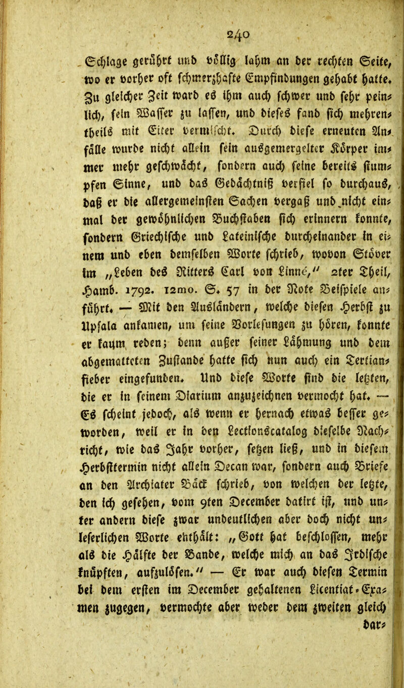 ©cl)la3e gecu^rf unb t^atg lar)m an ud)tm ©eite, ttjo er Dörfer oft fdjmer^&afte €*mpftnbun3en gehabt &af(e* gu gleicher 3^it ^orb eö i^m aud) fc^mer unb fe&r pcln^ lid), f^ln 5töaflfer laffen, unb biefeö fanb ftc^ me^cen^ tbeil^ mit €ii*ei' termird)t Durd) biefe ccncufen 3ln^ fdOe ttjurbe nicfet aMn fein öu^öemer^jelter ^lorper im^ wcc me^tr 9efd)tt)dd)t, fonb(?rn oucO fdnc bereite fluni*? |)fen 6innc, unb baö 6cbad}tnlg öecpel fo burd^aug, , bag ev bie aOergcmeinflen ©adjcn öergag unb,nfd}t cin^ mal bcc gewo^nlldjcn 55ucfej?a6ett pc^ erinnern fonnte, fonbern 6ried)ird)c unb 2citml(d)e bur(ftelnanber In eü nem unb eben bemfelben ^ovu fc^rleb, tpot)on ©toöer Im „£e6en be^ 3?i((er^ €arl t)oit ^(nneV ster S&eil, Jp)amb. 1792. i2mo. ©♦ 57 in ber D^ofe ^eifpiele an* fü^vU — SJJit ben 5lu^ldnbern, welche bicfen *g)erb|! ^u Hpfala anfaulen, um feine 25orlefunaen &6ren, fonnte . er fauw, reben; benn auger feiner Ja&mung unb bem obö^ma((ctm 3u(?anbe ^atte nun aud) ein Serrian^ fieber eingefunben* Unb biefe SBorte finb bie legten, bie er In feinem SDIarium anju^eid^nen mmod}t ^aU — j fd)elnt jeboc^, alö wenn er ^erna* üm^ beffer ge? tvorben, weil er In ben ^ectlon^caialog blefelbe 9Md)^ ric^t, wie baö 3a&r t)or&er, fe§ett lieg, unb in biefem Jp)erb(ltermtn nic^t allein Decan war, fonbern aucb §5riefc on ben ^rc^faler ^ad fd)rie6, öon weld}en ber legte, ben fc^ ö^f^&en, ii>om 9fen ^umUi Hilxt ijl, unb unj? fer anbern biefe jmar unbeuflfd)en aber boc^ nic^t un^ leferlidjen S23orte ehf&alt: „©Ott gaf befd&lofien, me^r ol^ bie *g)dlfte ber ^anbe, welche mic^ an ba^ 3rblfc%e fniSpften, ouftul^fen* — €r war auc^ biefe« Dermin bei bem erffen im 5}ecember gehaltenen ^icenfiat»€^a^ tuen {ugegen, mmd)U aber weber bem ^weiten sletd; barf