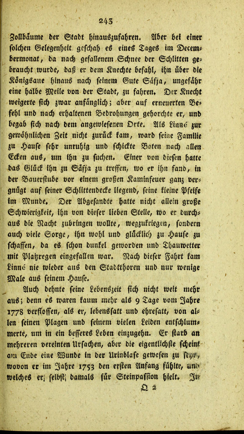 3oll6aume 5ct (Sfabt ^Imviß^txfa^tcn. 2{6er 6c! einer folcfeen ©cfeöen&elt gefc^a^ eineö Sageö im S)ecem^ ßermonat/ ba nac| gefallenem ©c??nee ber ©d^litten ge* braui^t mürbe, bafev bm ^Inec^te Befahl, U)tt fi6er bk l^öni^^ane l)\mi\ß nac& feinem 6ure ©dfja, ungefähr eine ^alBe ^eife Don ber ©fabf, fa[)rem S^er 5^nec()t iDeigerfe ftc& jwar onfdngltd;; aber auf erneuerten ^e« , fe&l unb nac6 erhaltenen SScbrofeungen ge^ord^fe er, unb begab ftc^ nacO bem angen^fefenen Düe, 2inne jur öett)6hnli{t)en gett nid)t inx&ä fam, n>arb feine gamilie ^aufe fe^r unruhig unb f^idte ^ofen nacö nUm €(fen au^, um f&n ju fud)en* €iner Don biefen ^atu ba^ il)n p ©dfja treffen, ß?o er i^n fanb, in ber ^auer(!u6e üor einem großen iJaminfeuer gan^ Der* gnügt auf feiner ©d)llffenbecfe llegenb, feine fielne pfeife im ?9?uttbe» 2)er SIbgefanbte ^atte nid)C aOefn groge ©d}tt>ierigfeit, f^n dou biefer lieben ©teile, m er burcß^ ÄU^ ble 'Slad)t anbringen wollte, ttjeggufdegen, fonbern and) Diele ©orge, i^tt tDo^l unb glöcflid) ^u ^a\l(^ gu fc^affen, ba eö fc^on bunfel geworben unb l^l)aun?efter mit ^la^regen eingefallen war* filad) biefer ga&rt fam $inne nie toieber au^ ben ©tabtt&oren unb nur wenige SRale auö feinem ^aufe* 51uc& be^nte feine £eben^^eit ffc^ ni^t weit me^r m^l benn eö waren faum me&r M 9 Itage Dom 3ö6re 1778 Derffoflfen, al^ er, (ebenöfött unb e&refatt, Don als^ len feinen plagen unb feinem Dielen Reiben enffc^)lum^ merte, um tn ein beflfereö ^eben ein^uge^n. €r (iarb an mehreren Dereinten tlrfac^en, aber bie efgentUc&lle fc^etnf om €nbe eine 5Bunbe In ber Urinblöfe gewefen ju f^i)r> woDon er im 3a6re 1753 ben erflen SInfang füllte, unb wclc^ee er] felbtli bamalö für ©teinpaffton ^ielt*
