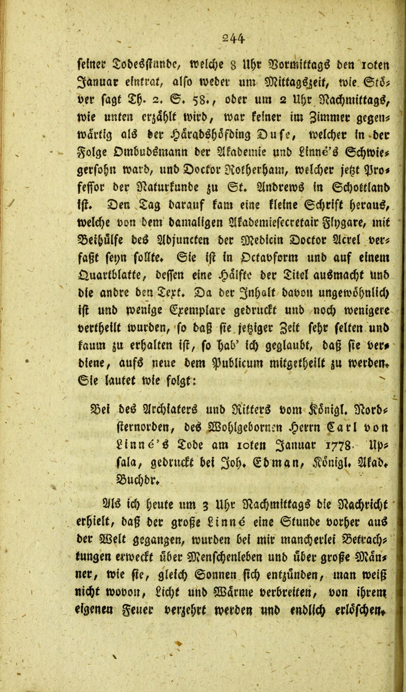 244- fedteü 2obc^{fanbc, welche 8 U&t ^omltta^ß bm lotett Januar dnmu alfo mtn um ^(((ag^jeif/ mk ^t6f m fagt X^- 2* 58«, ober um 2 U&r JJ^a^mUtag^, wie un(eu cr^a^lt Wieb/ t^ar feiner im ßcgen^ tvartio al^ ^atabi^Sfbin^ ^uf'S, ml(i)it in-bec golge Dm^ub^manti ter ^Hfabemie mb ^inne'^ ^d^mic* gecfo§tt tvarb, unb £)ocfor Diot6er&am, welcher je^t ?3ro< feffor ber i]Ratur!unbe ©t* 5lnbten)^ in ©d)o^t(anb 2)eR Sag barauf fam eine fleine ©d)rift r)2rau^^ t»e(d)e ton bem bamaligen ^hbmmfautaxt g(i;3are, tnit ^ei^uife be^ ^bjuncten ber CD^cbicin 2)oc(otr 21ml t)er* fagt fet;tt foGffe* ©ie ijl in Dctaofcrm unb auf einem £l\xaxth\atk f beffen eine ^alfu ber Siiel au^mactit Unb bie anbre ben i^e^f» 2)a ber g^Ö^^l^ t^^^jon ungetv^önlid) t(l unb tvenige €^emplace gebrucf( unb noc& wenigere »ect^eilt würben, fo tag fte jegiger S^i^ fe&t: feUen unb faum jtt er&alten iff, fo '&ab' 16) geglaubt, bag (te t)er# biene, aufö neue bem publicum mitget^eilt werben» eie laute( wie folgt: ^el be^ Qlr^iaterl unb 3iitferg Dom ^5nigU iftorb«? fl^ernorben/ bei Sßol)lge&orn:n »^errn €arl t>ott £inne'ö S:obe am lote» 3anuar 1778 ■ Vip^ (ala, gcbrueft bei ^0^, gbman, Äonigl» mab* §5ucl;br* 2IB ic& ^eute um 3 U^r SRac&mitfag^ bie 2Rad&rid}t erhielt, bag ber groge Sinne eine ©tunbe t)or&er au^ ber sH$elt gegangen, würben bei mir mancf)erle{ S5etrad&f tungen erweckt übtt «Oienf^enleben unb über grofe ^Uttf ner, wie fle, Bleich ©onnen M enf^ünben, man weig nicfet wobou, M)t unb 5Bärme »erbreifen, Don i^rem eigenen getier oerje&rt mtt)m mt> enbl(0 erlofc&ei?»