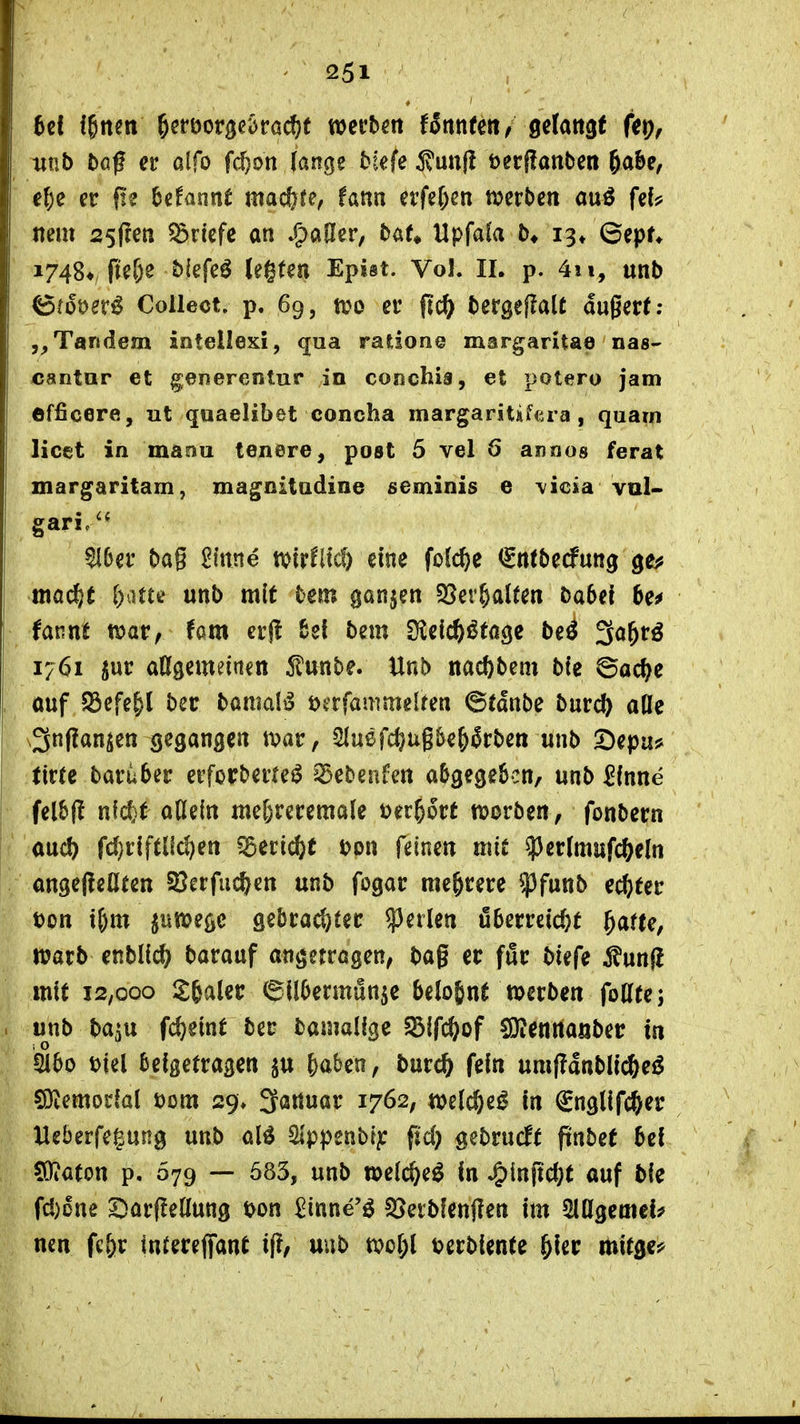 6c! ffnen ^eröorö^^racfjt werben fSnnfeit/ getattgf ftp, iint) baf er alfo f($on lange biefe jvunf! öerflanben 6abe, e^)e er f!e begannt mad&te, fattn erfe^^en merben auö fef;? nem 25(?en Briefe an »f)ailer, bat» Upfafa b* 13* ©epn 1748*, ftefje biefeö legten Epist. Vol. II. p. 4ii, unb ^(ooer^ Collect, p. 69, a^o er f?c^ bergeflalt augert; Tandem intellexi, qua ratione margaritae nas- cantar et g;enerentur in coßchia, et potero jam efficere, ut quaelibet concha margaritskra , quam licet in maou tenere, post 5 vel 6 annos ferat margaritam, magnitadine seminis e \icia vul- ^6er ba§ £inne tvirfltc?) eine fofc^e (Sntbecfung gej? mac^e ()aUf unb mit bem ganjen 58er&al(en babef 6e^ lanni tvar, fam eifl %z\ bem D^eic^^^oge be^ 3ö&rö 1761 ^ur adgemeinen funbe. Unb nacftbem bte ©ac^e ouf S3efe&l ber bamal^ £>erfammelren 6tdnbe burc^ alle \3nf!an^en gegangen tx>ar, 2lu6fd}ug&e&5rben unb 2)epa? tictc baruber erforberfe^ sSebenfen abgegeScn, unb ^fnne felbf! nfct^t adein me^reremale t)er§6rt njorben, fonbern aud) fd)riftlld)en ?5ecii^t t?on feinen mit ^Jerlmufc^eln angeftedtett Sßerfac^en unb fogar mehrere ^funb echter t)on i^m ^nmegc gebrachter perlen öberreid}t ^arte, warb enblic^ barauf angetragen, bag er för biefe i?un(i mit 12,000 llfealer 6ilbermunje belohnt »erben fodte; unb baju \&}mi ber bamalige S3ifc&of SJiennaiiber in Diel beigetragen ^u ^aben, burc& fein umfldnblii^eö sötemodül t)ßm 29» l^anuar 1762, welc&e^ in €nglifc&er Ueberfegung unb alö Sippenbt^ fid) gebrucft ftnbe( bei $Oiaton p, 079 — 583, unb »elc^e^ in J&inftd;t auf bie fd)one S)ar(!e(Iung t>on ^inne'^ S5etb!enf?en im SlCfgemei? neu fc&r iniereffant if?/ uub tpoI;l terbiente ^ier mitge:^