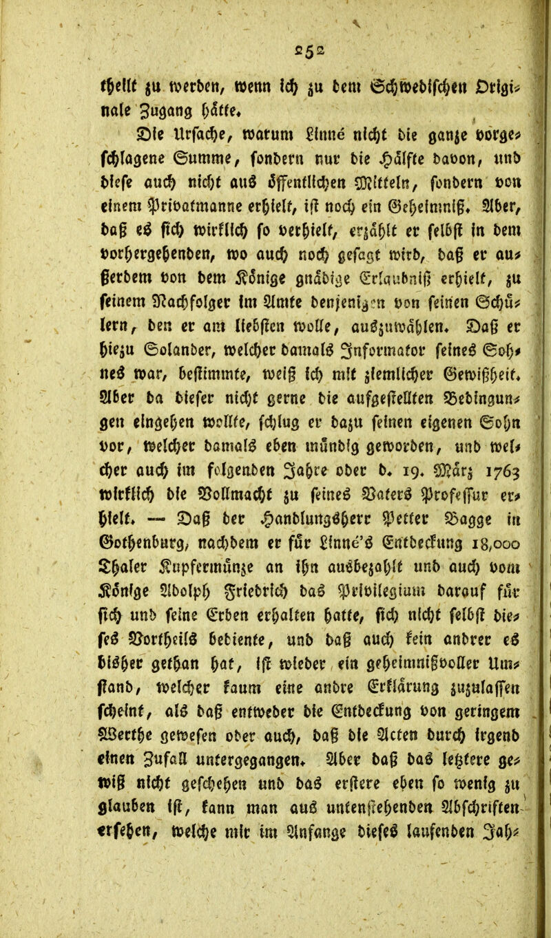 iJelK jtt n^ecbctt, wenn ic^ lern ©c^weblfc^e» Dtlßiv S)fe Urfa^e, roatum ^Inne nic^t bie ganje »or^c^ f^kQtne ©umme, fonbern nur bie ^älfu baüon, mib tfefe cuc^) md)t auS öffenfliefen COi(t(e(n, fonbcrn t)c« einem 53rit)a(mannc er^lelf, ifl noi^ ein ^t^dmvd^, 915er, bog e^ ftd) tvirfticö fo i^er&telf, cr^d&lt er felbfl In bem tjor^ergeßenben, m md) noc^ gefagt tvitb, bag er ou^ gerbem uon bem Sänige gitabii^c (ETlaubnifj erhielt, feinem Q^ac^fol^er Im 5(mfe benjent^!:« öon feinen ©c^u^ lern, ben er am llebjlen tvolle, mß^n\väi)kn* 3Da6 er ^ie^u ©olanber, tvelc&er bainal^ Informator feinet ©of)^ ne^ war, bellimmte, weig Ic^ mit ^(emlic^er (3mi%tit, Slßer ba blefer nid)t gerne bie aufgefreHten S5cbln3un# gen elnöer)ett ttjcllfe, fdjlug er ba^u feinen eigenen ©oljn i>0Vf tt>e(c^er baniöi^ eben munbig geitjorben, vinb mU ^er and) im fclgenben 3a&re ober b* 19* CO^arj 1763 Wlrüic^ bie S5oamac§t ju feinet S3ater^ ^rof^ffur ers» iUlU — a:)ag ber »^anblung^&err ^ctut ^agge in ©Ottenburg/ nocI)bem er fßr ^inne'ö ^ntbecfnng 18/000 S^aler Snpfermun,^e an i^n au^bqa()it unb md) Dom Ä^nfge Ulbölpf) grlebrlcö ba^ ^rloilestam barauf für ftc^ unb feine €rbett er&aUen ^atU, ftd) nic^t felbjl bies» fe^ SJorr^eiiö bebiente, unb bag auc^ fein anbrer tlö&er getöan &af, Ij! tt>ieber ein öe^elmnigt)oaer Um^? (?anb, tt?elj^er faum eine anbre ^rfldrung ju^ufaffen fdjeinf, aB bag enttt?eber bie ^ntbecfung Don geringem Söert^e geföefen ober auc&, bag bie bieten burc^ Irgenb einen 3ufaa untergegangen* Slber bag ba^ (egtere ge^ »ig ßlc^t gefc^e^en unb baö erjlere eben fo menig filauben Ifl, fann man au6 untenfce^enben 216fd;rif(cn^ erfe^en, toüd)^ mir im Anfange tiefet laufenben ^ül)^