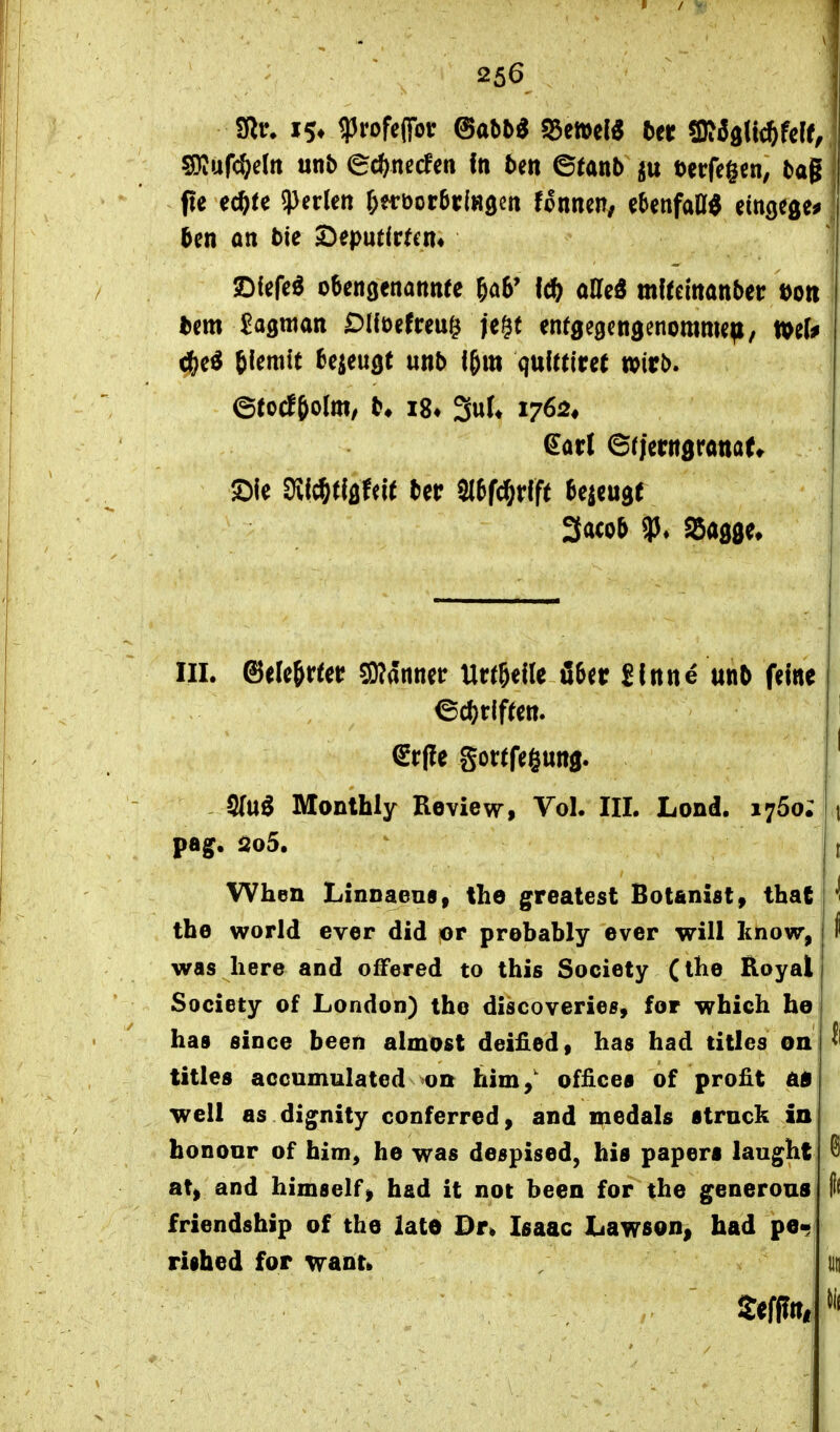 pe ec^te 3)edett l)ti:\)otbxlH^n fonnen, cbenfatt^ eingcge^ 5en an t>ie ^eputirtcn« IDfcfc^ oSetiöcnaitttte I* oUeö m^^e^ttanber Dort ^c^ tlemft bezeugt unb f&m qulttircf wirb. Sic Dvf^«öfei( ter Sltf^rfft Bejcugt 3acob aSagöe» III. ©elcjr^ei? Scanner Ur^^elle fiter Sinne unb fdne S(uö Monthly Review, Vol. III. Lond. 1760; t pag. i2o5. t When Linnaens, the greatest Bot&nisty that *! the World ever did or prebably ever will know, i was Iiere and ofFered to this Society (ihe Koyal Society of London) tho discoveries, for which ho has since been almost deified, has had titles on titles accumulated on kirn,' Offices of profit äB well as dignity conferred, and medals ttrnck in honoor of him, he was despised, bis paperf laught @ at, and himself^ had it not been for the generous |1( friendship of the latO Dr» Ifiaac Lawson^ had pe« riihed for wanti iin
