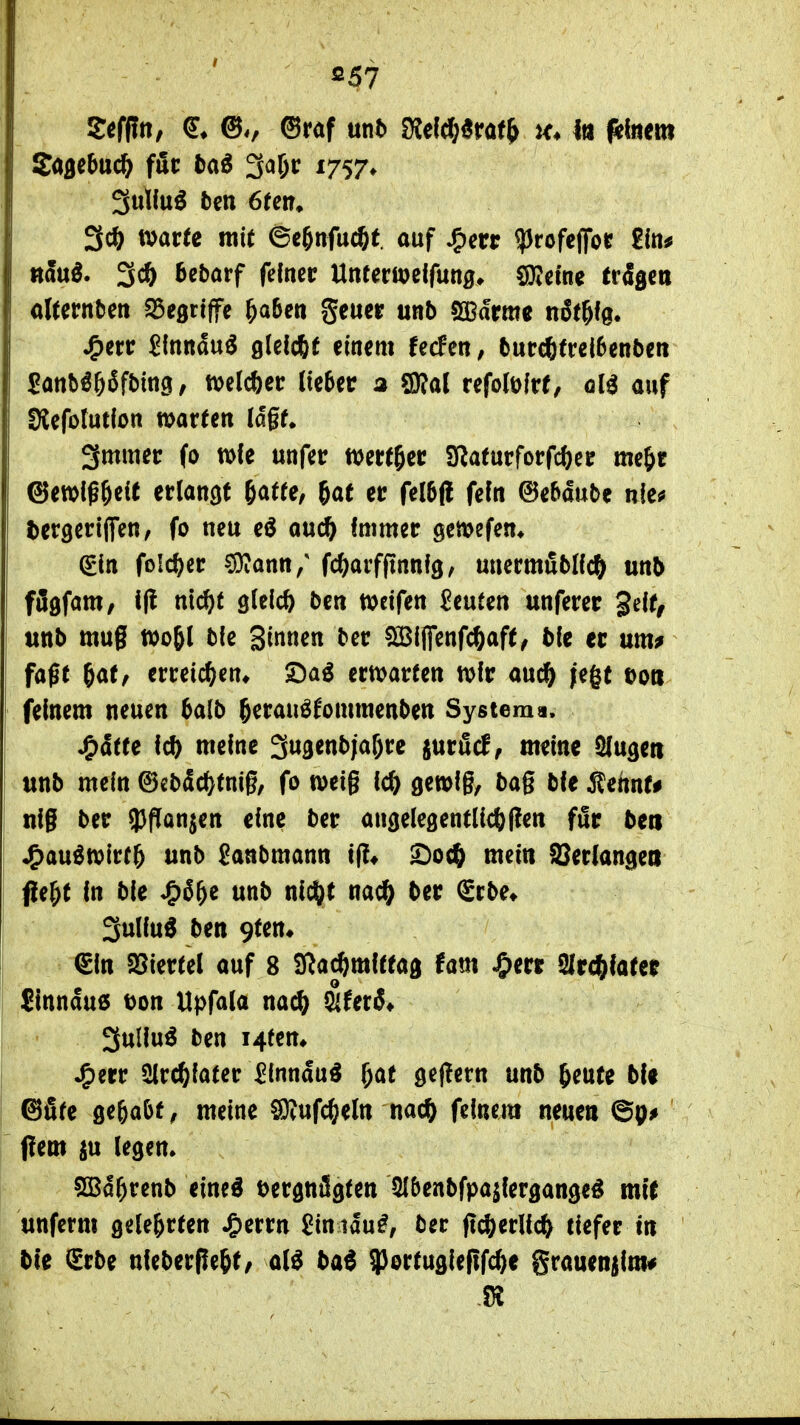 'Ii Saflcbuc^ für baö 3^6»^ ^757* tDarfe mit ©c^nfuc^f. auf Jr^m ?)rofeffoc £1«^ «äuö. Bebarf fefticc Untccwelfung» COidne trägen aUmben S5e9rtffc &a6cti geuer unb 5a3drme ti^t&fg. ^crr Slnndu^ glelcfif einem fecfeR, burc6(rcl6enbeti Sanb^Öfifbing, n^elcöer (ie6ec 2 QRal refolölre, qH auf SCefotutlon warten Idgf. 3mmer (0 wie unfetr wert^ec Sfiaturforfcfecc me&r ©ewlßöeit erlancif ßötte, gat er fel5(l fefn ©ebdube nie^ ^ergertlfen, fo neu eö ouc^ fmmer gcmefen* &n fo!c^)er ?9?ann/ fc^arfpnnfg, uuermfibHc^ unb fflgfam, i(! m($t gleich bcn weifen beuten unferec geif, unb muß wogl ble Binnen ^^t; ^ijfenfc^aft^ bie er um^ faßt 6a(, erreichen* ©a^ erwarten wfr auc^ /egt Do« feinem neuen balb 5erauö('omraenben System a. jQ&tu 16) meine gwgenbjafjre jurficf, meine Slugeii unb mein ©ebdc^tniß^ fo weiß ic^ gemißt baß bie ^ennt# niß ber ^^flan^en eine ber augelegent(icf)f!en für ben J^au^wirr^ unb Sanbmann i|!« ^oc^ mein äJeriangett f!e^t in ble ^i^^ unb nic^t nac^ ber Srbe« 3uliu^ ben 9fen. €in 25iertel auf 8 SRa^mittag tarn J&err arc^later Jinndu6 Don Upfala na^ ^UtS* 3ullu^ ben i4fen» Jg)err ^rc^iater ^Inndu^ ^at geflern unb ^cufe bU ®5fe ö^&aöff meine ^ufc^eln nacift feinem neuen flem ^u legen* 5Sd^renb eineö öergnSgten 5{5enbfpa^fergange^ mit unferm gelehrten J&errn £inidu^, ber ßc&erüc?^ tiefer in ble <£rbe nleberße^t/ a(^ bai ^ortugiefifc^e SraueR|im#