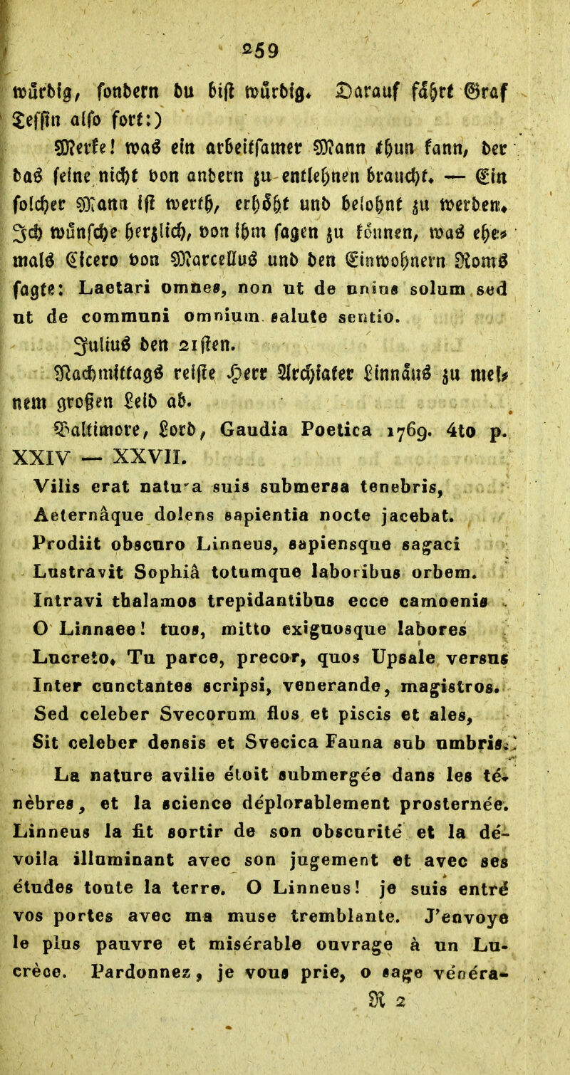 ^^59 trurbig, fonbcrn bu bijl mörb(0* Darauf f5&re ^raf Jefftn alfo fort:) ^nUl n?aö c(n arbeiffamer 5i)?ann tf)m tann, ber ba^ fe(nc nicftt t>on anbcrn entlegnen 6rauc()r* — fiti folc^ec ?ö:atttt i(i ttjcrr^, cr[)6&t unb belo&nt ttjcrbenu 3d) tt)unfc&e &erjlic^, oon ibm fagen fdnnen, wa^ e&c:# mai^ (Cicero t)on 53iörcclluö unb ben (gintioo^nern Siom^ fagte: Laetari omnes, non ut de nnia« solum sed ut de communi omnium ealute seotio. -1. 3uliu^ bctt 2if!en. nem grogen 2iib ab. ^-•altiEnore, ^ocb, Gaudia Poelica 1769. 4to p. XXIV — XXVIL Vilis erat natura suis submersa tenebris, Aeternäque dolens sapientia nocle jacebat. Prodiit obscnro Linneus, »apiensque sa^aci Lustravit Sophiä totumque laboribus orbem. Intravi thalamos trepidantibos ecce camoenia . O Linnaee I tuos, mitto exiguosque labores Lucreto* Tu parce, precor, quos Upsale versus Inter cunctantes 6cripsi, venerande, mag^islros. Sed celeber Svecorum flos et piscis et ales, Sit oeleber densis et Svecica Fauna sob Dinbri0«> La nature aviiie etoit submergee dans les tdi nebres, et la science deplorablement prosternee. Linneus la fit sortir de son obscnrite et la de- voila illnminant avec son jugement et avec ses etudes toute la terre. O Linneus! je suis entr^ vos portes avec ma muse tremblante. J'envoye le plus pauvre et miserable ouvrage ä un Lu- crece. Pardonnez, je voua prie, o iage venera-