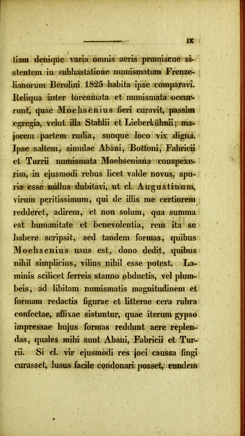 tiatii deriique varla omnis aeris prcHiiisciie si- steatem iii subliastatione numismatmn Frenze- lianorum Berolini 1825 habita ipse comparavi. Reliqua inter toreumata et numismata occur- runt, quae Moehsenius fieri cura\it, passim egregia, velut illa Stahlii et Lieberkuhnii; ma- jorem partem rudia, suoque loco vix digna. Ipse saltem, simulac Abani, Bottoni, Fabricii et Turrii numismata Moehseniana conspexe- i*im, in ejusmodi rebus Ucet valde novus, spu- ria esse Buihis dubita^a, ut cl. Augustinum, virum peritissimum, qui de iUis me certiorem redderet, adirem, et non solum, qua summa est humanitate et benevolentia, rem ita se liabere scripsit, sed tandem forraas, quibus Moehsenius usus est, dono dedit, quibus nihil simplicius, vilius nihil esse potest. La- minis scilicet ferreis stanno obductis, vel plura- beis, ad libitam numismatis magnitudinem et formam redactis figurae et litterae cera rubra confectae, affixae sistuntur, quae iterum gypso impressae hujus formas reddunt aere replen- das, quales mihi sunt Abani, Fabricii et Tur- rii. Si cl. vir ejusmodi res Joci caussa fingi curasset, lusus facile condonari posset^ eu^tdem