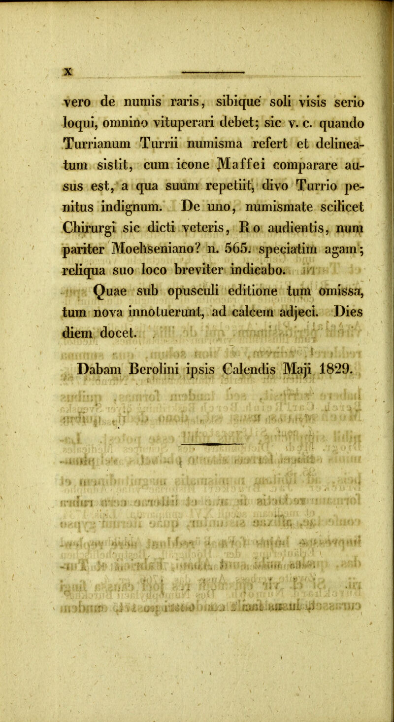 vero de numis raris, siblque soli visis serio loqui, omnino vituperari debet; sic v. c. quando Turrianum Turrii numisma refert et delinea- tum sistit, cum icone ]\Iaffei comparare au- sus est, a qua suum repetiit, divo Turrio pe- nitus indignum. De uno, numismate scilicet Chirurgi sic dicti veteris, Ro audientis, nun;i pariter Moehseniano? n. 565. speciatim agam ; reliqua suo loco breviter indicabo. Quae sub opusculi editione tum omissa, tum nova innotuerunt, ad calcem adjeci. Dies diem docet. Dabam Berolini ipsis Calendis Maji 1829.