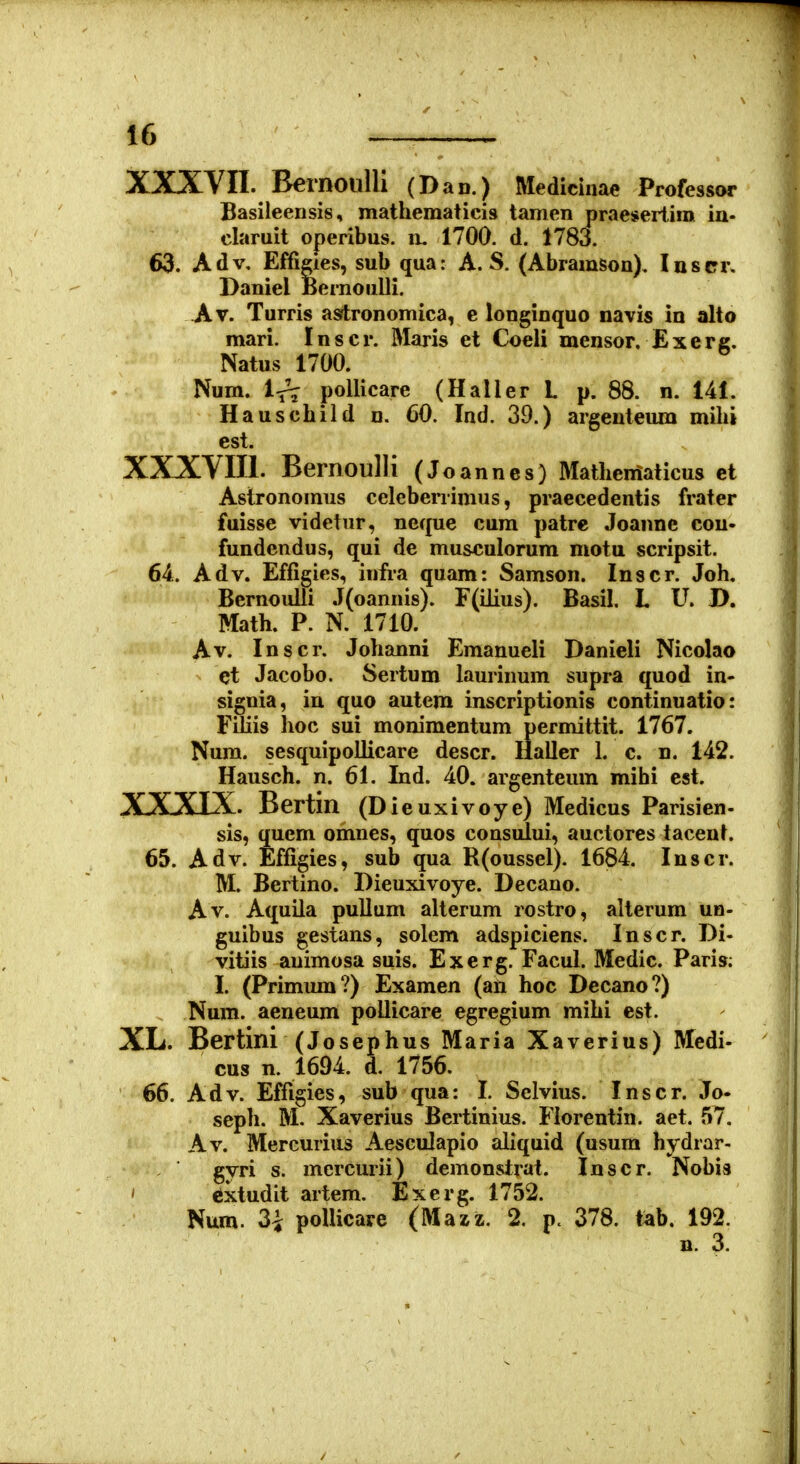 XXXVII. BernoulU (Dan.) Medicinae Professor Basileensis, mathematicis tanien praesertira ia- claruit operibus. lu 1700. d. 1783. 63. Adv, Effigies, sub qua: A. S. (Abramson). Insrr. Daniel Bernoulli. Av. Turris asrtronomica, e longinquo navis in alto mari. Inscr. Maris et Coeli mensor, Exerc. Natus 1700. Num. Ir? poUicare (Haller L p. 88. n. 141. Hauschild n. 60. Ind. 39.) argenteum milii est. XXXVIII. Bernoulli (Joannes) Matheniaticus et Astronoinus celebenimus, praecedentis frater fuisse videtur, neque cum patre Joannc cou- fundendus, qui de musculorum motu scripsit. 64. Adv. Effigies, infra quam: Samson. Inscr. Joh. Bernoulli J(oannis). F(ilius). Basil. L U. D. Math. P. N. 1710. Av. Inscr. Johanni Emanueli Danieli Nicolao et Jacobo. Sertum laurinum supra quod in- signia, in quo autem inscriptionis continuatio: Filiis hoc sui monimentum permittit. 1767. Nura. sesquipoilicare descr. llaller L c. n. 142. Hausch. n. 61. Ind. 40. argenteum mihi est. XXXIX. Bertin (Dieuxivoye) Medicus Parisien- sis, quem omnes, quos consului, auctores taceuL 65. Adv. Effigies, sub qua R(oussel). 1684. luscr. M. Bertino. Dieuxivoye. Decano. Av. Aquila pullum alterum rostro, alterum un- guibus gestans, solem adspiciens. Inscr. Di- vitiis auimosa suis. Exerg. FacuL Medic. Paris; I. (Primum?) Examen (an hoc Decano?) Num. aeneum poUicare egregium mihi est. XL. Bertini (Josephus Maria Xaverius) Mcdi- cus n. 1694. d. 1756. 66. Adv. Effigies, sub qua: 1. Sclvius. Inscr. Jo- seph. M. Xaverius Bertinius. Florentin. aet. 57. Av. Mercurius Aesculapio aliquid (usum hydrar- gyri s. mercurii) demonstrat. Inscr. Nobis ' Cxtudit artem. Exerg. 1752. Num. 3i poUicare (Mazz. 2. p. 378. tab. 192. n. 3.